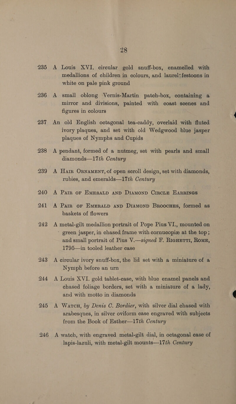 235 236 237 238 239 240 241 242 243 244 245 246 A Louis XVI. circular gold snuff-box, enamelled with medallions of children in colours, and laurel*festoons in white on pale pink ground A small oblong Vernis-Martin patch-box, containing a mirror and divisions, painted with coast scenes and figures in colours An old English octagonal tea-caddy, overlaid with fluted ivory plaques, and set with old Wedgwood blue jasper plaques of Nymphs and Cupids A pendant, formed of a nutmeg, set with pearls and small diamonds—17th Century A Harr ORNAMENT, of open scroll design, set with diamonds, rubies, and emeralds—17th Century A Patr oF EMERALD AND DIAMOND CIRCLE EARRINGS A Parr or EMERALD aND DiAmMonD Broocuss, formed as baskets of flowers A metal-gilt medallion portrait of Pope Pius VI., mounted on green jasper, in chased frame with cornucopie at the top ; and small portrait of Pius V.—signed F. Ricuetrti, Rome, 1795—in tooled leather case A circular ivory snuff-box, the lid set with a miniature of a Nymph before an urn A Louis XVI. gold tablet-case, with blue enamel panels and chased foliage borders, set with a miniature of a lady, . and with motto in diamonds A Watcn, by Denis C. Bordier, with silver dial chased with arabesques, in silver oviform case engraved with subjects from the Book of Esther—17th Century A watch, with engraved metal-gilt dial, in octagonal case of lapis-lazuli, with metal-gilt mounts—17th Century