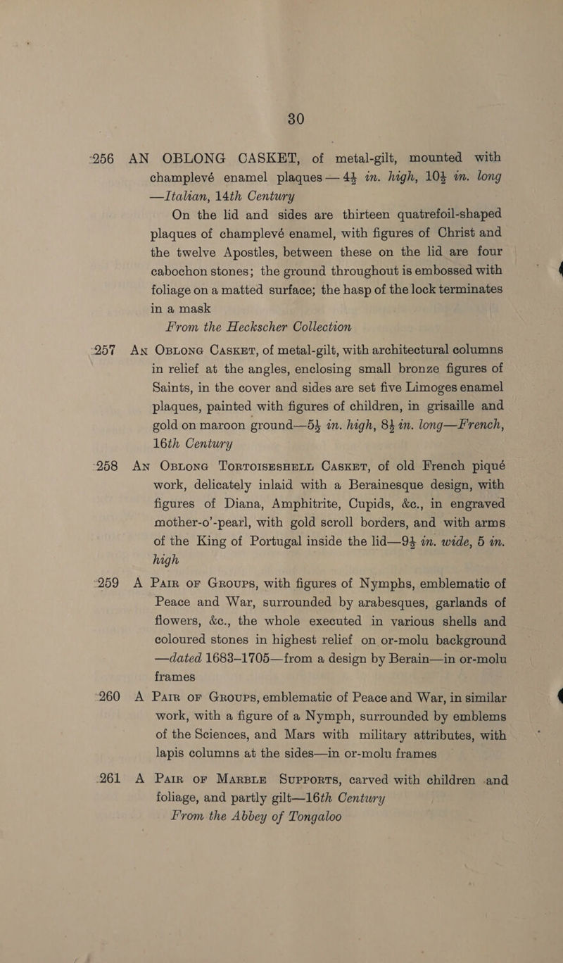 O5T 958 “259 “260 261 champlevé enamel plaques — 44 im. high, 104 wm. hd —Italran, 14th Century On the lid and sides are thirteen re aa plaques of champlevé enamel, with figures of Christ and the twelve Apostles, between these on the lid are four cabochon stones; the ground throughout is embossed with foliage on a matted surface; the hasp of the lock terminates in a mask From the Heckscher Collection in relief at the angles, enclosing small bronze figures of Saints, in the cover and sides are set five Limoges enamel plaques, painted with figures of children, in grisaille and gold on maroon ground—5} in. high, 84 in. long—French, 16th Century work, delicately inlaid with a Berainesque design, with figures of Diana, Amphitrite, Cupids, &amp;., in engraved mother-o’-pearl, with gold scroll borders, and ‘with arms” of the King of Portugal inside the lid—94 in. wide, 5 in. high Peace and War, surrounded by arabesques, garlands of flowers, &amp;c., the whole executed in various shells and coloured stones in highest relief on or-molu background —dated 1683-1705—from a design by Berain—in or-molu frames work, with a figure of a Nymph, surrounded by emblems of the Sciences, and Mars with military attributes, with lapis columns at the sides—in or-molu frames foliage, and partly gilt—16th Century From the Abbey of Tongaloo