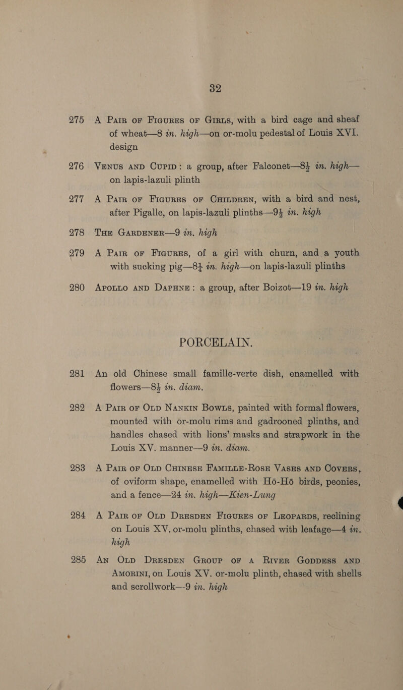 275 276 277 278 279 280 281 282 283 284 285 32 A Parr oF Figures or Grrus, with a bird cage and sheaf of wheat—8 in. high—on or-molu pedestal of Louis XVI. design VENUS AND CUPID: a group, after Falconet—8} im. high— on lapis-lazuli plinth A Pate oF Fiaures oF CHILDREN, with a bird and nest, after Pigalle, on lapis-lazuli plinths—94 in. high THE GARDENER—9 in. high A Parr oF Fieurss, of a girl with churn, and a youth with sucking pig—84 am. high—on lapis-lazuli plinths APoLLo AND DapHne: a group, after Boizot—19 im. high PORCELAIN. flowers—84 mm. diam. A Parr or Onp Nanxin Bow.s, painted with formal flowers, mounted with or-molu rims and gadrooned plinths, and handles chased with lions’ masks and strapwork in the Louis XV. manner—9 wm. dram. A Parr oF Oup CHINESE F'AMILLE-RosEz VASES AND COVERS, of oviform shape, enamelled with H6-H6 birds, peonies, and a fence—24 in. high—Kvren-Lung A Parr or Onp Drespen Ficures or Leoparps, reclining on Louis XY. or-molu plinths, chased with leafage—4 i. high An Oup DreEspEN Group oF A RiIvER GODDESS AND AmorinI, on Louis XV. or-molu plinth, chased with shells and scrollwork—-9 in. high