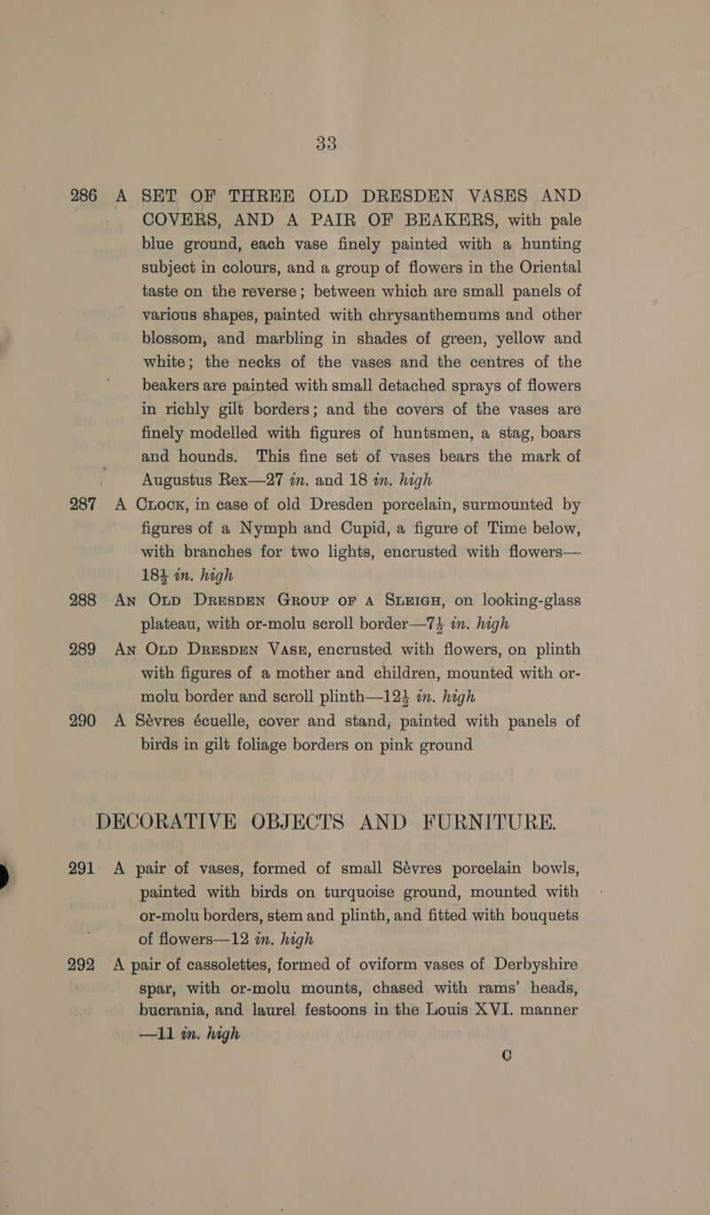 288 289 290 COVERS, AND A PAIR OF BEAKERS, with pale blue ground, each vase finely painted with a hunting subject in colours, and a group of flowers in the Oriental taste on the reverse; between which are small panels of various shapes, painted with chrysanthemums and other blossom, and marbling in shades of green, yellow and white; the necks of the vases and the centres of the beakers are painted with small detached sprays of flowers in richly gilt borders; and the covers of the vases are finely modelled with figures of huntsmen, a stag, boars and hounds. This fine set of vases bears the mark of Augustus Rex—27 im. and 18 m. high figures of a Nymph and Cupid, a figure of Time below, with branches for two lights, encrusted with flowers— 184 in. high plateau, with or-molu scroll border—7} in. high with figures of a mother and children, mounted with or- molu border and seroll plinth—124 i. high birds in gilt foliage borders on pink ground painted with birds on turquoise ground, mounted with or-molu borders, stem and plinth, and fitted with bouquets of flowers—12 i. high spar, with or-molu mounts, chased with rams’ heads, bucrania, and laurel festoons in the Louis XVI. manner —ll m. high C