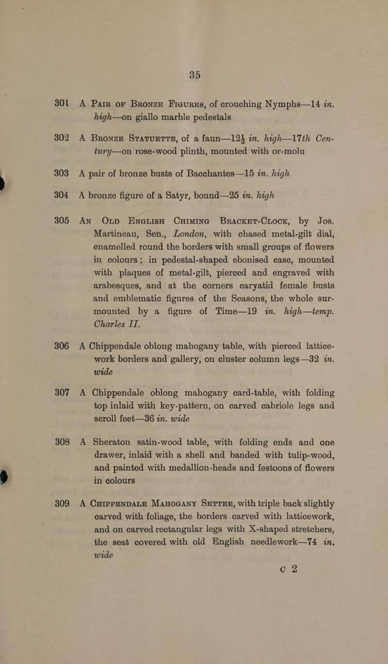 303 304 305 306 307 308 309 39 A Parr oF Bronze Ficurss, of crouching Nymphs—14 1m. high—on giallo marble pedestals A Bronze SratTuette, of a faun—12} im. high—17th Cen- tury—on rose-wood plinth, mounted with or-molu A pair of bronze busts of Bacchantes—15 in. high A bronze figure of a Satyr, bound—25 i. high AN Oup Enauish CxHiminc Bracket-Crock, by Jos. Martineau, Sen., London, with chased metal-gilt dial, enamelled round the borders with small groups of flowers in colours; in pedestal-shaped ebonised case, mounted with plaques of metal-gilt, pierced and engraved with arabesques, and at the corners caryatid female busts and emblematic figures of the Seasons, the whole sur- mounted by a figure of Time—19 wn. high—temp. Charles IT. A Chippendale oblong mahogany table, with pierced lattice- work borders and gallery; on cluster column legs—32 in. wide A Chippendale oblong mahogany card-table, with folding top inlaid with key-pattern, on carved cabriole legs and scroll feet—36 im. wide A Sheraton satin-wood table, with folding ends and one drawer, inlaid with a shell and banded with tulip-wood, and painted with medallion-heads and festoons of flowers in colours A CuiIppENDALE Manoaany SETTER, with triple back slightly carved with foliage, the borders carved with latticework, and on carved rectangular legs with X-shaped stretchers, the seat covered with old English needlework—74 in. wide
