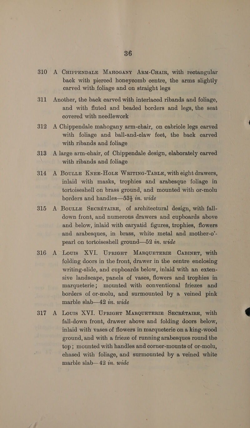 310 A CurppENDALE Manocany Arm-Cuair, with rectangular back with pierced honeycomb centre, the arms slightly carved with foliage and on straight legs 311 Another, the back carved with interlaced ribands and foliage, and with fluted and beaded borders and legs, the seat covered with needlework 312 A Chippendale mahogany arm-chair, on cabriole legs carved with foliage and ball-and-claw feet, the back carved with ribands and foliage 313 A large arm-chair, of Chippendale design, elaborately carved with ribands and foliage | 314 A Bovtue Knez-Houe Waitine-TAste, with eight drawers, inlaid with masks, trophies and arabesque foliage in tortoiseshell on brass ground, and mounted with or-molu borders and handles—534 in. wide 315 A Bovunue Srorprarre, of architectural design, with fall- down front, and numerous drawers and cupboards above | and below, inlaid with caryatid figures, trophies, flowers and arabesques, in brass, white metal and mother-o’- pearl on tortoiseshell ground—52 in. wide 316 A Louis XVI. Upricut MaArQueteRIgE CABINET, with folding doors in the front, drawer in the centre enclosing writing-slide, and cupboards below, inlaid with an exten- sive landscape, panels of vases, flowers and trophies in marqueterie; mounted with conventional friezes and borders of or-molu, and surmounted by a veined pink marble slab—42 in. wide 317 A Louis XVI. Upricnt MarQquETERIE SECRETAIRE, with fall-down front, drawer above and folding doors below, inlaid with vases of flowers in marqueterie on a king-wood ground, and with a frieze of running arabesques round the _ top ; mounted with handles and corner-mounts of or-molu, chased with foliage, and surmounted by a veined white marble slab— 42 im. wide 