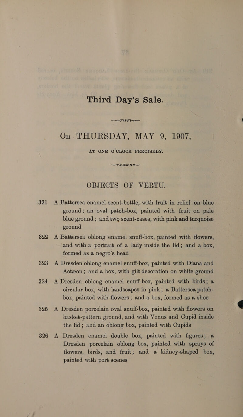 321 322 323 324 325 326 Third Day’s Sale.  On THURSDAY, MAY 9, 1907, AT ONE O'CLOCK PRECISELY. OBJECTS OF VERTU. A Battersea enamel scent-bottle, with fruit in relief.on blue ground; an oval patch-box, painted with fruit on pale blue ground; and two scent-cases, with pink and turquoise ground A Battersea oblong enamel snuff-box, painted with flowers, and with a portrait of a lady inside the lid; and a box, formed as a negro’s head A Dresden oblong enamel snuff-box, painted with Diana and Acton ; and a box, with gilt decoration on white ground A Dresden oblong enamel snuff-box, painted with birds; a circular box, with landscapes in pink; a Battersea patch- box, painted with flowers; and a box, formed as a shoe A Dresden porcelain oval snuff-box, painted with flowers on basket-pattern ground, and with Venus and Cupid inside the lid; and an oblong box, painted with Cupids A Dresden enamel double box, painted with figures; a Dresden porcelain oblong box, painted with sprays of flowers, birds, and fruit; and a kidney-shaped box, painted with port scenes 