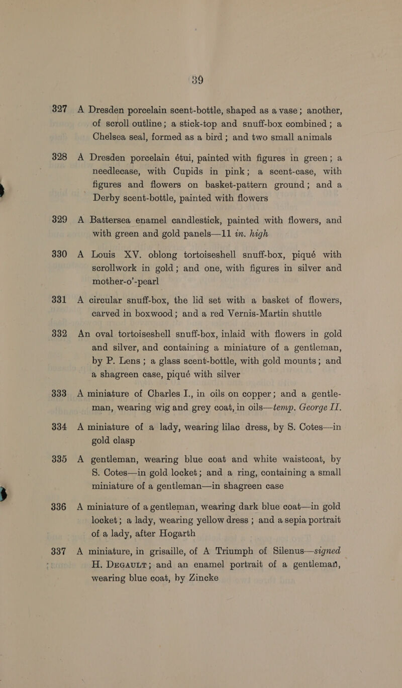 327 328 329 330 331 332 333 334 335 336 337 39 A Dresden porcelain scent-bottle, shaped as a vase; another, of scroll outline; a stick-top and snuff-box combined ; a Chelsea seal, formed as a bird; and two small animals A Dresden porcelain étui, painted with figures in green; a needlecase, with Cupids in pink; a scent-case, with figures and flowers on basket-pattern ground; and a Derby scent-bottle, painted with flowers A Battersea enamel candlestick, painted with flowers, and with green and gold panels—11 i. high A Louis XY. oblong tortoiseshell snuff-box, piqué with scrollwork in gold; and one, with figures in silver and mother-o’-pearl A circular snuff-box, the lid set with a basket of flowers, carved in boxwood; and a red Vernis-Martin shuttle An oval tortoiseshell snuff-box, inlaid with flowers in gold and silver, and containing a miniature of a gentleman, by P. Lens; a glass scent-bottle, with gold mounts; and a shagreen case, piqué with silver A miniature of Charles I., in oils on copper; and a gentle- man, wearing wig and grey coat, in oils—temp. George II. A miniature of a lady, wearing lilac dress, by S. Cotes—in gold clasp A gentleman, wearing blue coat and white waistcoat, by S. Cotes—in gold locket; and a ring, containing a small miniature of a gentleman—in shagreen case A miniature of a gentleman, wearing dark blue coat—in gold locket; a lady, wearing yellow dress ; and a sepia portrait of a lady, after Hogarth A miniature, in grisaille, of A Triumph of Silenus—szgned H. Decavutt; and an enamel portrait of a gentleman, wearing blue coat, by Zincke