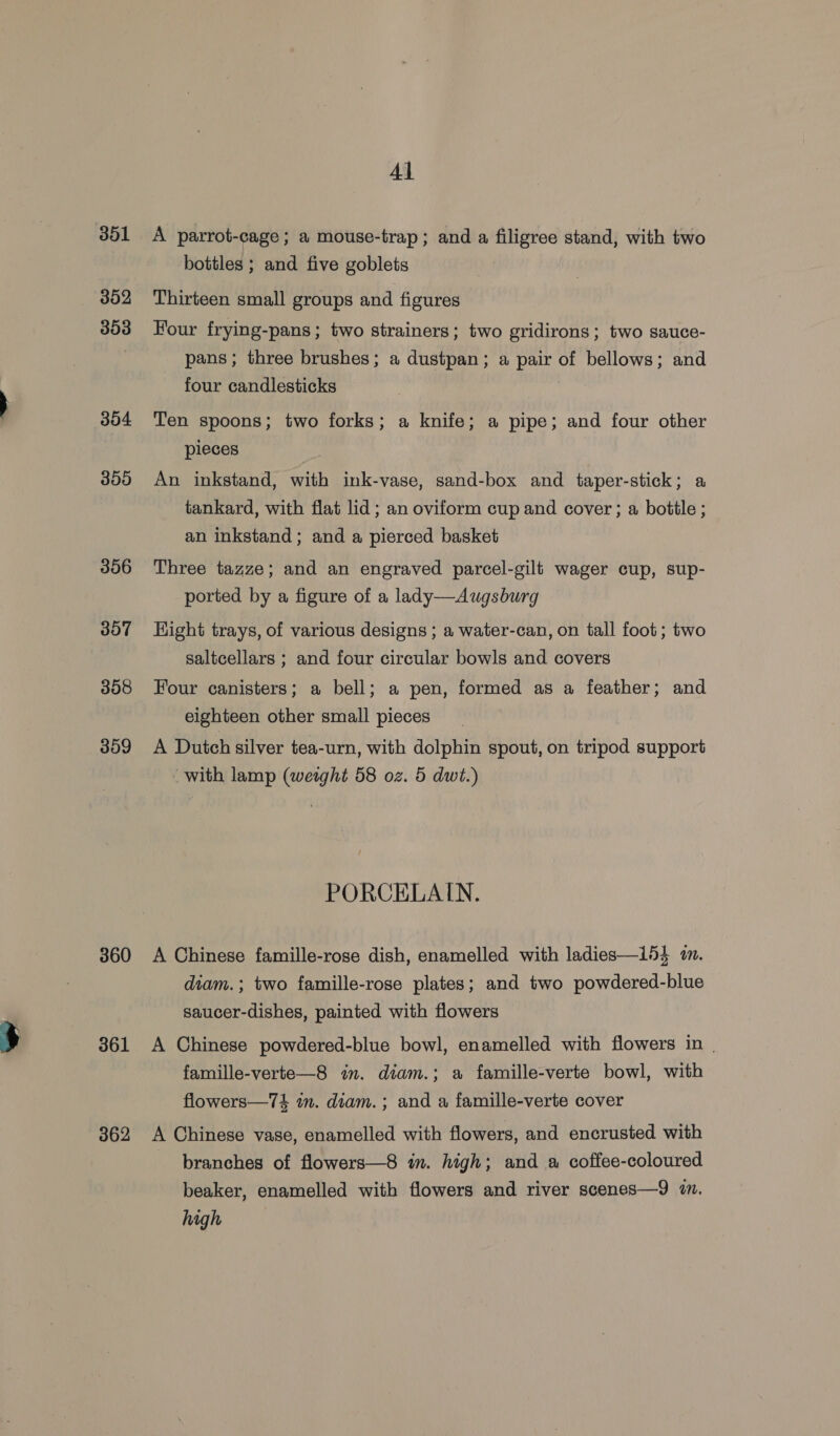 351 302 303 304 300 356 307 358 309 360 361 362 Al A parrot-cage; a mouse-trap; and a filigree stand, with two bottles ; and five goblets Thirteen small groups and figures Four frying-pans; two strainers; two gridirons; two sauce- pans; three brushes; a dustpan; a pair of bellows; and four candlesticks Ten spoons; two forks; a knife; a pipe; and four other pieces An inkstand, with ink-vase, sand-box and taper-stick; a tankard, with flat lid; an oviform cup and cover ; a bottle ; an inkstand ; and a pierced basket Three tazze; and an engraved parcel-gilt wager cup, sup- ported by a figure of a lady—Augsburg Hight trays, of various designs ; a water-can, on tall foot; two saltcellars ; and four circular bowls and covers Four canisters; a bell; a pen, formed as a feather; and eighteen other small pieces A Dutch silver tea-urn, with dolphin spout, on tripod support with lamp (weight 58 oz. 5 dwt.) PORCELAIN. A Chinese famille-rose dish, enamelled with ladies—i54 on. diam.; two famille-rose plates; and two powdered-blue saucer-dishes, painted with flowers A Chinese powdered-blue bowl, enamelled with flowers in | famille-verte—8 in. diam.; a famille-verte bowl, with flowers—7$ in. diam. ; and a famille-verte cover A Chinese vase, enamelled with flowers, and encrusted with branches of flowers—8 im. high; and a coffee-coloured beaker, enamelled with flowers and river scenes—9 7. high