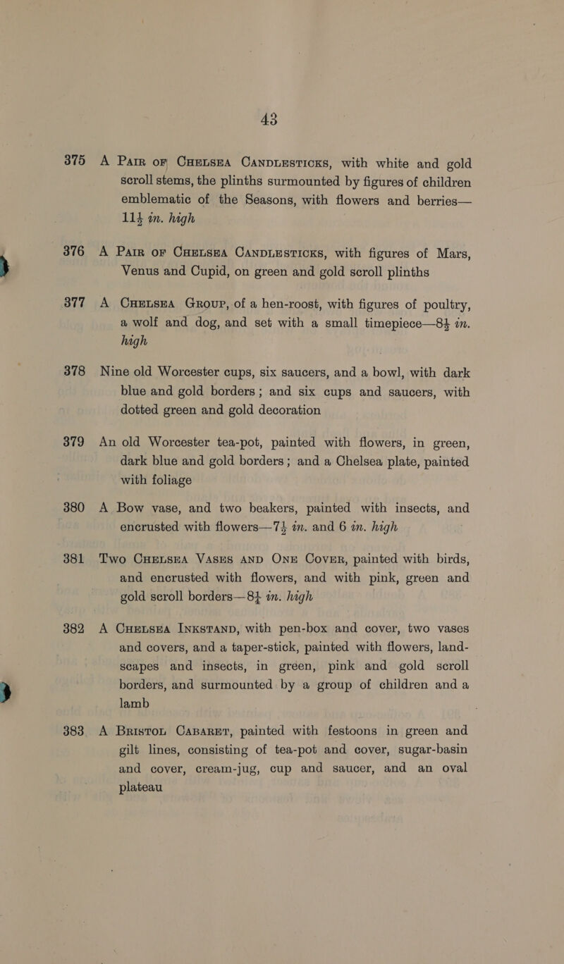 375 A Parr or CHELSEA CaANDLESTICKS, with white and gold scroll stems, the plinths surmounted by figures of children emblematic of the Seasons, with flowers and berries— 114 in. high 876 4A Parr or CuEnsea CANDLESTICKS, with figures of Mars, Venus and Cupid, on green and gold scroll plinths 377 A CneEtsEA Group, of a hen-roost, with figures of poultry, a wolf and dog, and set with a small timepiece—84 in. high 378 Nine old Worcester cups, six saucers, and a bowl, with dark blue and gold borders; and six cups and saucers, with dotted green and gold decoration 379 An old Worcester tea-pot, painted with flowers, in green, dark blue and gold borders ; and a Chelsea plate, painted with foliage 380 A Bow vase, and two beakers, painted with insects, and encrusted with flowers—74} in. and 6 in. high 381 Two CHELSEA VASES AND OnE Cover, painted with birds, and encrusted with flowers, and with pink, green and gold seroll borders—8+ in. high 382 A CHELSEA INKSTAND, with pen-box and cover, two vases and covers, and a taper-stick, painted with flowers, land- scapes and insects, in green, pink and gold scroll borders, and surmounted by a group of children and a lamb 383. A Briston CaBaret, painted with festoons in green and gilt lines, consisting of tea-pot and cover, sugar-basin and cover, cream-jug, cup and saucer, and an oval plateau |