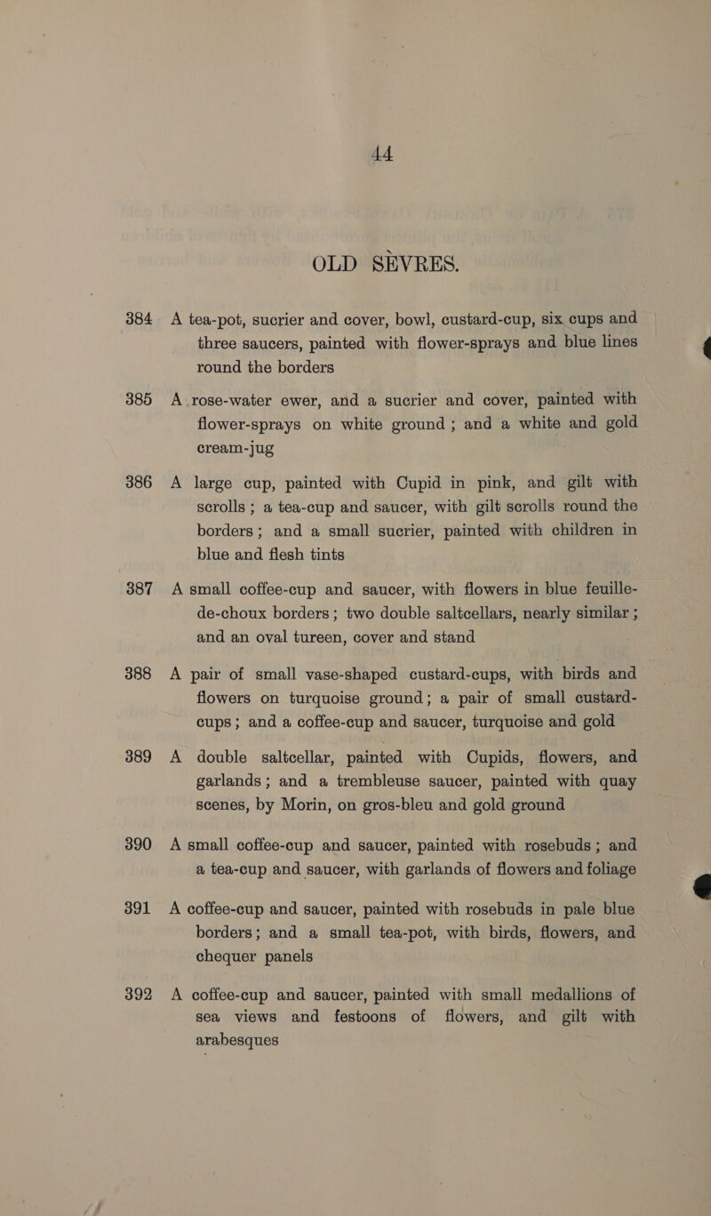 384 385 386 387 388 389 390 391 392 44 OLD SEVRES. A tea-pot, sucrier and cover, bowl, custard-cup, six cups and three saucers, painted with flower-sprays and blue lines round the borders A.rose-water ewer, and a sucrier and cover, painted with flower-sprays on white ground ; and a white and gold cream-jug . A large cup, painted with Cupid in pink, and gilt with scrolls ; a tea-cup and saucer, with gilt scrolls round the borders; and a small sucrier, painted with children in blue and flesh tints A small coffee-cup and saucer, with flowers in blue feuille- de-choux borders ; two double saltcellars, nearly similar ; and an oval tureen, cover and stand A pair of small vase-shaped custard-cups, with birds and flowers on turquoise ground; a pair of small custard- cups; and a coffee-cup and saucer, turquoise and gold A double saltcellar, painted with Cupids, flowers, and garlands; and a trembleuse saucer, painted with quay scenes, by Morin, on gros-bleu and gold ground A small coffee-cup and saucer, painted with rosebuds; and a tea-cup and saucer, with garlands of flowers and foliage A coffee-cup and saucer, painted with rosebuds in pale blue borders; and a small tea-pot, with birds, flowers, and chequer panels A coffee-cup and saucer, painted with small medallions of sea views and festoons of flowers, and gilt with arabesques 