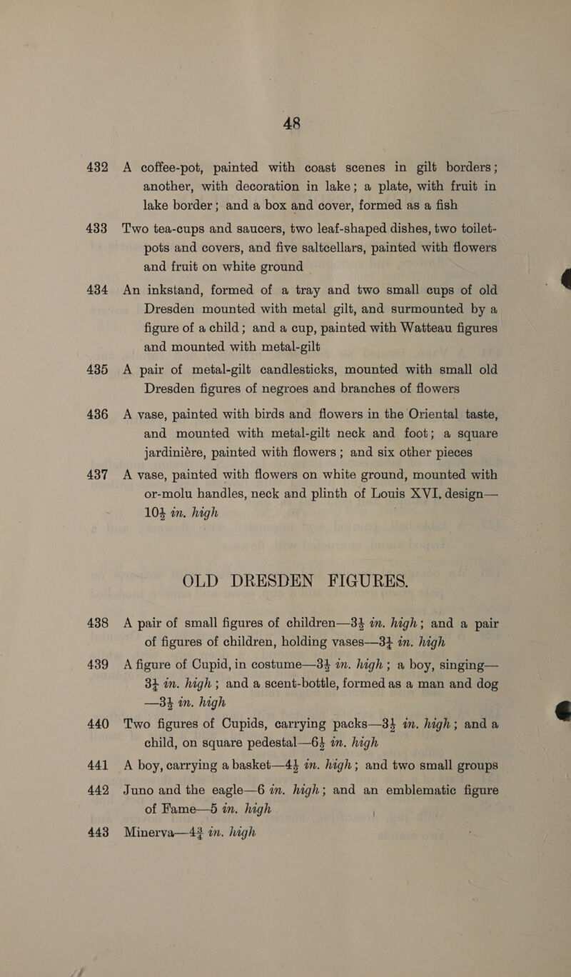 432 433 434 435 436 437 438 439 440 441 442 443 A8 A coffee-pot, painted with coast scenes in gilt borders; another, with decoration in lake; a plate, with fruit in lake border; and a box and cover, formed as a fish Two tea-cups and saucers, two leaf-shaped dishes, two toilet- pots and covers, and five saltcellars, painted with flowers and fruit on white ground An inkstand, formed of a tray and two small cups of old Dresden mounted with metal gilt, and surmounted by a figure of a child; and a cup, painted with Watteau figures and mounted with metal-gilt A pair of metal-gilt candlesticks, mounted with small old Dresden figures of negroes and branches of flowers A vase, painted with birds and flowers in the Oriental taste, and mounted with metal-gilt neck and foot; a square jardiniére, painted with flowers; and six other pieces A vase, painted with flowers on white ground, mounted with or-molu handles, neck and plinth of Louis XVI, design— 104 an. high OLD DRESDEN FIGURES. A pair of small figures of children—34 in. high; and a pair of figures of children, holding vases-—-3} in. high A figure of Cupid, in costume—34 an. high ; a boy, singing— 34 in. high; and a scent-bottle, formed as a man and dog —34 in. high Two figures of Cupids, carrying packs—34 in. high; and a child, on square pedestal—64 in. high A boy, carrying a basket—44 in. high; and two small groups Juno and the eagle—6 in. high; and an emblematic figure of Fame—d in. high Minerva—43 in. high 