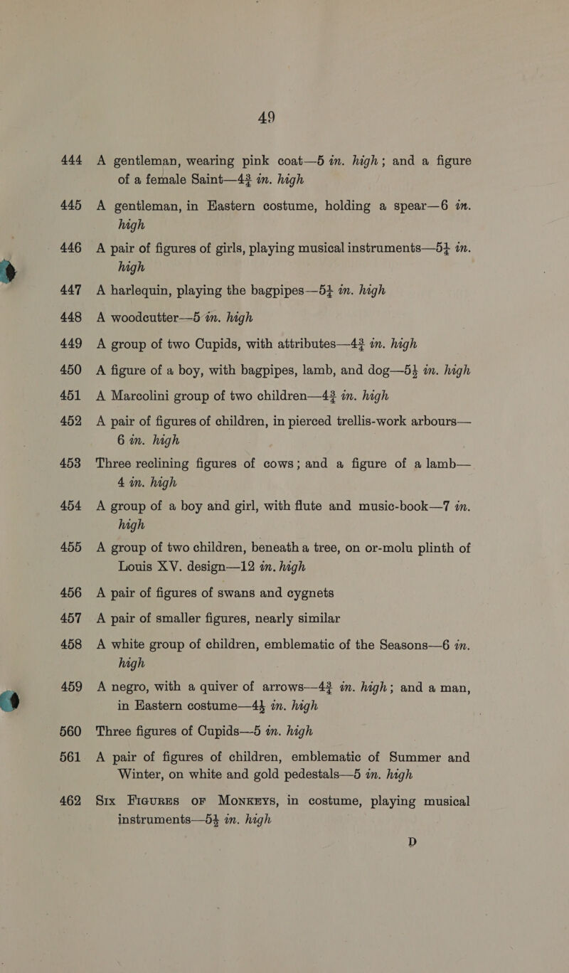 ees 445 447 448 449 450 451 452 453 454 ABD 456 457 458 459 560 561 462 49 A gentleman, wearing pink coat—5 in. high; and a figure of a female Saint—43 in. high A gentleman, in Eastern costume, holding a spear—6 im. high A pair of figures of girls, playing musical instraments—5} in. high A harlequin, playing the bagpipes—5+ in. high A woodcutter—5 im. high A group of two Cupids, with attributes—4? im. high A figure of a boy, with bagpipes, lamb, and dog—54 in. high A Marcolini group of two children—43 in. high A pair of figures of children, in pierced trellis-work arbours— 6 in. high | Three reclining figures of cows; and a figure of a lamb— 4 in. high A group of a boy and girl, with flute and music-book—7 in. high A group of two children, beneath a tree, on or-molu plinth of Louis XV. design—12 in. high A pair of figures of swans and cygnets A white group of children, emblematic of the Seasons—6 in. high A negro, with a quiver of arrows—43 im. high; and a man, in Hastern costume—4} in. high Three figures of Cupids—5 in. high A pair of figures of children, emblematic of Summer and Winter, on white and gold pedestals—5 in. high Six Fieures or Monkeys, in costume, playing musical instruments—d4 in. high D