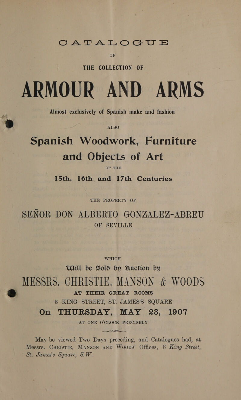 Cee AY 1G) Gas) Ei OF THE COLLECTION OF ARMOUR AND ARMS : Almost exclusively of Spanish make and fashion or ® ALSO Spanish Woodwork, Furniture and Objects of Art OF THE 15th, 16th and 17th Centuries THE PROPERTY OF SENOR DON ALBERTO GONZALEZ-ABREU OF SEVILLE WHICH Will be Sold by Auction by MESSRS. CHRISTIE, MANSON &amp; WOODS Pid AT THEIR GREAT ROOMS 8 KING STREET, ST. JAMES’S SQUARE On THURSDAY, MAY 23, 1907 AT ONE O'CLOCK PRECISELY Nt May be viewed Two Days preceding, and Catalogues had, at Messrs. CHRISTIE, Manson AND Woops’ Offices, 8 King Street, St. James's Square, S.W.