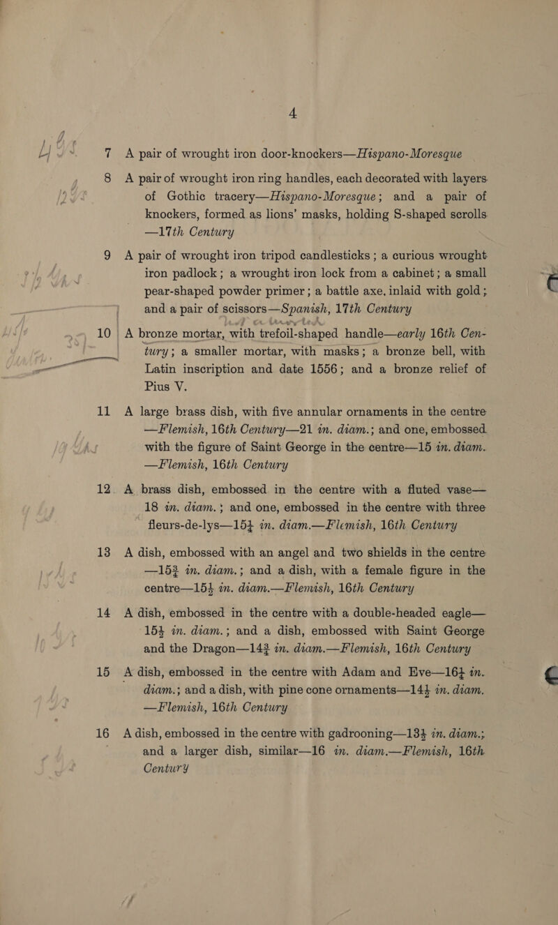 12. 13 14 15 16 4 A pair of wrought iron door-knockers—H1spano-Moresque A pair of wrought iron ring handles, each decorated with layers. of Gothic tracery—Hispano-Moresque; and a pair of knockers, formed as lions’ masks, holding S-shaped scrolls. —17th Century A pair of wrought iron tripod candlesticks ; a curious wrought iron padlock ; a wrought iron lock from a cabinet; a small pear-shaped powder primer ; a battle axe, inlaid with gold; and a pair of scissors—Spanish, 17th Century A bronze mortar, with trefoil-shaped handle—early 16th Cen- tury ; a smaller mortar, with masks; a bronze bell, with Latin inscription and date 1556; and a bronze relief of Pius V. —Flemish, 16th Century—21 in. diam.; and one, embossed. with the figure of Saint George in the centre—15 in. diam. —Fllemish, 16th Century A brass dish, embossed in the centre with a fluted vase— 18 wm. diam.; and one, embossed in the centre with three ~ fleurs-de-lys—154 in. diam.—Flemish, 16th Century A dish, embossed with an angel and two shields in the centre —152 im. diam.; and a dish, with a female figure in the centre—154 in. diam.—Flemish, 16th Century A dish, embossed in the centre with a double-headed eagle— 154 in. diam.; and a dish, embossed with Saint George and the Dragon—14? im. diam.—Flemish, 16th Century A dish, embossed in the centre with Adam and HKve—16} m. diam.; and a dish, with pine cone ornaments—144 i. diam. —Flemish, 16th Century A dish, embossed in the centre with gadrooning—134 1m. diam.; and a larger dish, similar—16 im. diam.—Flemish, 16th Century