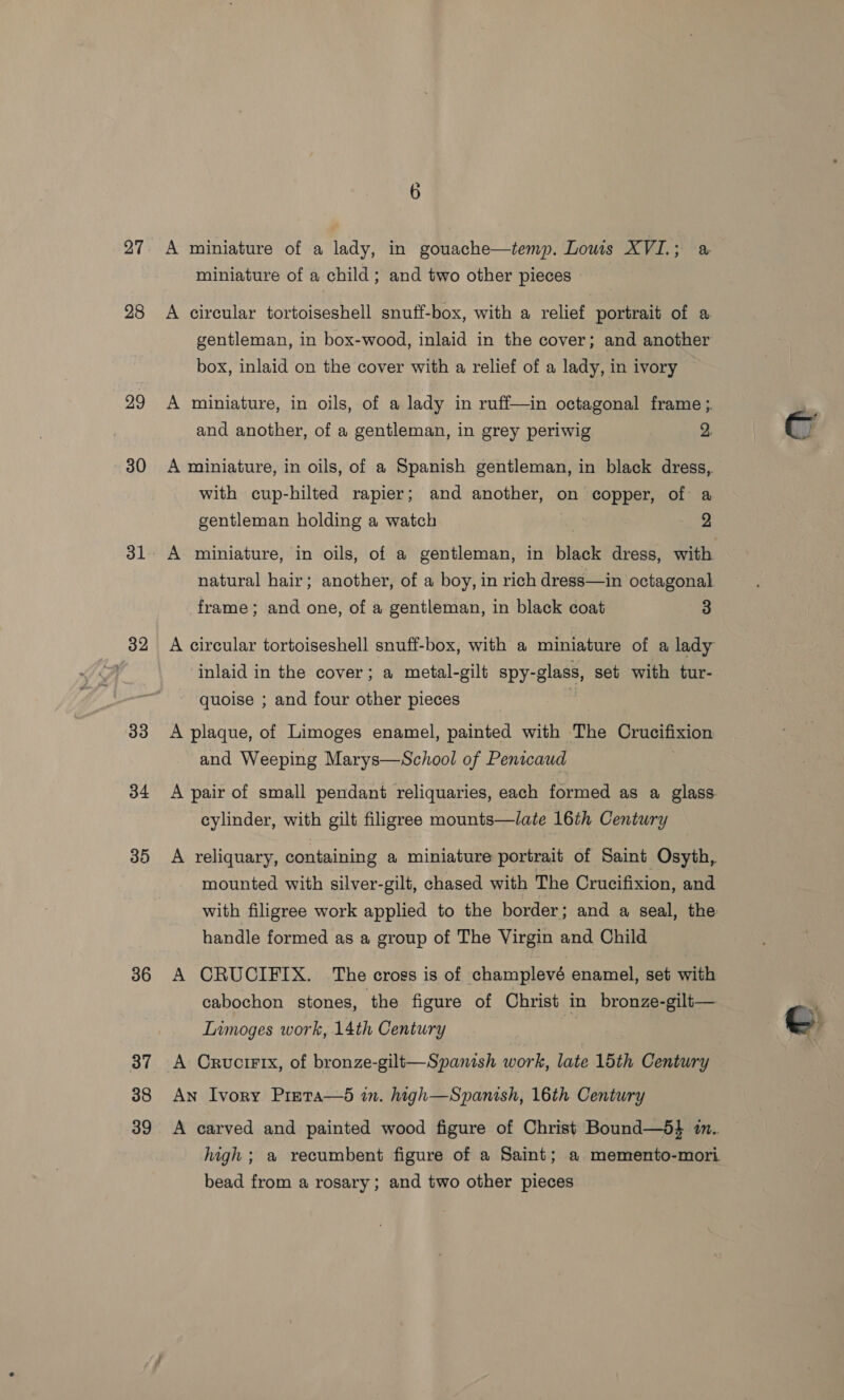 27 28 29 30 31 32 33 34 36 37 38 39 or) A miniature of a lady, in gouache—temp. Lows XVI.; a miniature of a child; and two other pieces A circular tortoiseshell snuff-box, with a relief portrait of a. gentleman, in box-wood, inlaid in the cover; and another box, inlaid on the cover with a relief of a lady, in ivory A miniature, in oils, of a lady in ruff—in octagonal frame ;. and another, of a gentleman, in grey periwig 2. A miniature, in oils, of a Spanish gentleman, in black dress, with cup-hilted rapier; and another, on copper, of a gentleman holding a watch 2 natural hair; another, of a boy, in rich dress—in octagonal frame; and one, of a gentleman, in black coat 3 A circular tortoiseshell snuff-box, with a miniature of a lady Inlaid in the cover; a metal-gilt spy-glass, set with tur- quoise ; and four other pieces i A plaque, of Limoges enamel, painted with The Crucifixion and Weeping Marys—School of Penicaud A pair of small pendant reliquaries, each formed as a glass. cylinder, with gilt filigree mounts—late 16th Century A reliquary, containing a miniature portrait of Saint Osyth, mounted with silver-gilt, chased with The Crucifixion, and with filigree work applied to the border; and a seal, the handle formed as a group of The Virgin and Child A CRUCIFIX. The cross is of champlevé enamel, set with cabochon stones, the figure of Christ in bronze-gilt— LInmoges work, 14th Century A Cructrix, of bronze-gilt—Spanish work, late 15th Century An Ivory Preta—d in. high—Spanish, 16th Century A carved and painted wood figure of Christ Bound—5} in. high; a recumbent figure of a Saint; a memento-mori bead from a rosary; and two other pieces