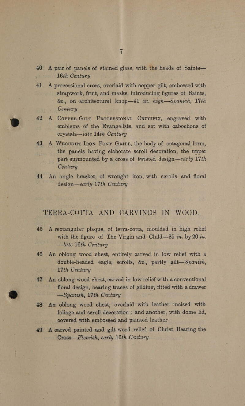 40 A pair of panels of stained glass, with the heads of Saints— 16th Century 41 A processional cross, overlaid with copper gilt, embossed with strapwork, fruit, and masks, introducing figures of Saints, &amp;e., on architectural knop—4l in. high—Spanish, 17th Century 42 A CorpeR-GiLt PROCESSIONAL CRUCIFIX, engraved with emblems of the Evangelists, and set with cabochons of erystals—Jlate 14th Century 43 A Wrovaut Iron Font Grit, the body of octagonal form, the panels having elaborate scroll decoration, the upper part surmounted by a cross of twisted design—early 17th Century 44 An angle bracket, of wrought iron, with scrolls and floral design—early 17th Century TERRA-COTTA AND CARVINGS IN WOOD. 45 A rectangular plaque, of terra-cotta, moulded in high relief with the figure of The Virgin and Child—25 a. by 20 in. —late 16th Century 46 An oblong wood chest, entirely carved in low relief with a double-headed eagle, scrolls, &amp;c., partly gilt—Spanish, 17th Century 47 An oblong wood chest, carved in low relief with a conventional floral design, bearing traces of gilding, fitted with a drawer —Spanish, 1Tth Century | 48 An oblong wood chest, overlaid with leather incised with foliage and scroll decoration ; and another, with dome lid, covered with embossed and painted leather 49 A carved painted and gilt wood relief, of Christ Bearing the ~Cross—Flemish, early 16th Century