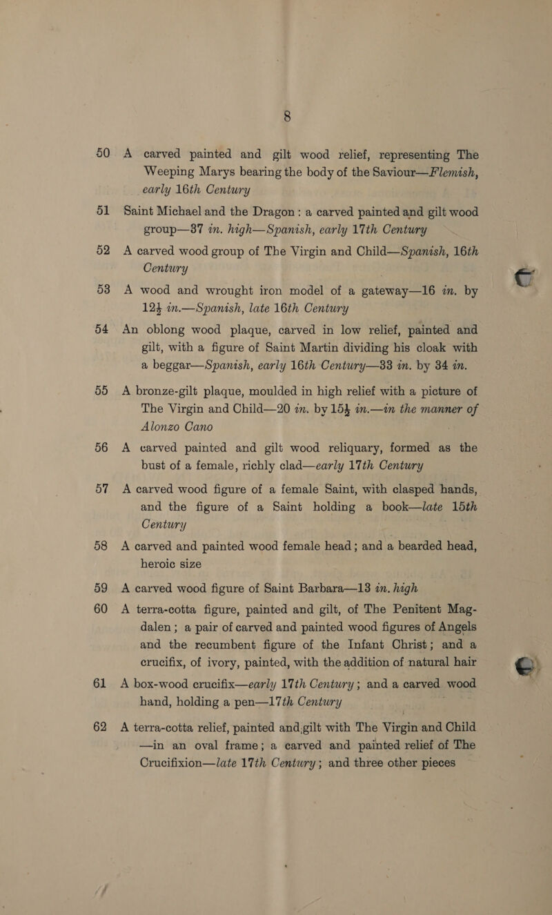 50 51 52 53 54 50 56 57 58 59 60 61 62 A carved painted and gilt wood relief, representing The Weeping Marys bearing the body of the Saviour—Flemish, early 16th Century Saint Michael and the Dragon: a carved painted and gilt wood group—37 im. high—Spanish, early 17th Century A carved wood group of The Virgin and Child—Spanish, 16th Century } A wood and wrought iron model of a gateway—16 in. by 124 on.—Spanish, late 16th Century An oblong wood plaque, carved in low relief, painted and gilt, with a figure of Saint Martin dividing his cloak with a beggar—Spanish, early 16th Century—83 in. by 34 in. A bronze-gilt plaque, moulded in high relief with a picture of The Virgin and Child—20 mm. by 153} im.—1n the manner of Alonzo Cano A varved painted and gilt wood reliquary, formed as the bust of a female, richly clad—early 17th Century and the figure of a Saint holding a Hesham eo Century A carved and painted wood female head; and a bearded head, heroic size A carved wood figure of Saint Barbara—13 im. high A terra-cotta figure, painted and gilt, of The Penitent Mag- dalen ; a pair of carved and painted wood figures of Angels and the recumbent figure of the Infant Christ; and a crucifix, of ivory, painted, with the addition of natural hair A box-wood crucifix—early 17th Century; and a carved ewged hand, holding a pen—I17th Century A terra-cotta relief, painted and;gilt with The Virgin and Child —in an oval frame; a carved and painted relief of The Crucifixion—late 17th Century; and three other pieces