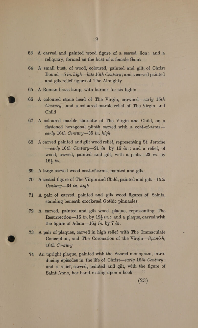 63 64 65 66 67 68 69 70 7 72 73 74 A carved and painted wood figure of a seated lion; and a reliquary, formed as the bust of a female Saint Bound—5 in. high—late 16th Century; and a carved painted and gilt relief figure of The Almighty A Roman brass lamp, with burner for six lights A coloured stone head of The Virgin, crowned—early 15th Century; and a coloured marble relief of The Virgin and Child A coloured marble statuette of The Virgin and Child, on a flattened hexagonal plinth carved with a coat-of-arms— early 16th Century—35 in. high A carved painted and gilt wood relief, representing St. Jerome —early 16th Century—21 im. by 16 wm.; and a relief, of wood, carved, painted and gilt, with a pieta—23 im. by 164 2. A large carved wood coat-of-arms, painted and gilt A seated figure of The Virgin and Child, painted and gilt—15th Century—34 wm. high A pair of carved, painted and gilt wood figures of Saints, standing beneath crocketed Gothic pinnacles A carved, painted and gilt wood plaque, representing The Resurrection—16 im. by 124 2.; and a plaque, carved with the figure of Adam—16} im. by 7 im. A pair of plaques, carved in high relief with The Immaculate Conception, and The Coronation of the Virgin—Spanish, 16th Century | An upright plaque, painted with the Sacred monogram, intro- ducing episodes in the life of Christ—early 16th Century ; and a relief, carved, painted and gilt, with the figure of Saint Anne, her hand resting upon a book (23)