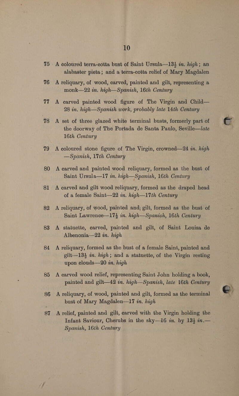15 76 v7 18 19 80 81 82 83 84 85 86 87 10 A coloured terra-cotta bust of Saint Ursula—133 in. high; an alabaster pieta ; and a terra-cotta relief of Mary Magdalen A reliquary, of wood, carved, painted and gilt, representing a monk—22 in. high—Spanish, 16th Century A carved painted wood figure of The Virgin and Child— 28 in. high—Spanish work, probably late 14th Century A set of three glazed white terminal busts, formerly part of the doorway of The Portada de Santa Paulo, Seville—late 16th Century A coloured stone figure of The Virgin, crowned—24 im. high —Spanish, 17th Century A carved and painted wood reliquary, formed as the bust of Saint Ursula—17 wm. high—Spanish, 16th Century A carved and gilt wood reliquary, formed as the draped head of a female Saint—22 in. high—17th Century A reliquary, of wood, painted and; gilt, formed as the bust of Saint Lawrence—174 in. high—Spanish, 16th Century A statuette, carved, painted and gilt, of Saint Louisa de Albenonia—22 im. high A reliquary, formed as the bust of a female Saint, painted and gilt—134 in. high; and a statuette, of the Virgin resting upon clouds—20 in. high A carved wood relief, representing Saint John holding a book, painted and gilt—42 im. high—Spanish, late 16th Century bust of Mary Magdalen—17 in. high A relief, painted and gilt, carved with the Virgin holding the Infant Saviour, Cherubs in the sky—i6 im. by 134 an.— Spanish, 16th Century
