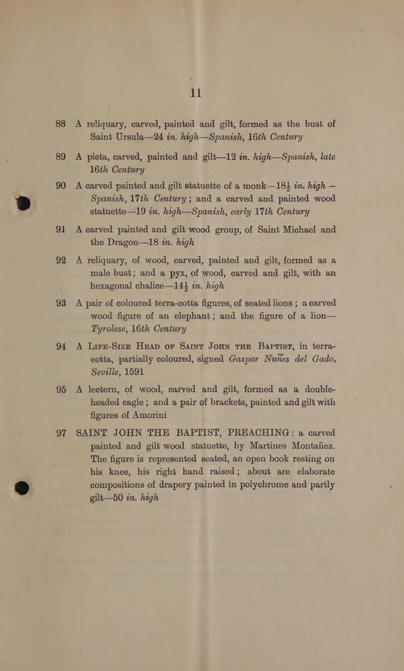 88 89 90 91 92 93 94 95 97 11 A reliquary, carved, painted and gilt, formed as the bust of Saint Ursula—24 in. high—Spanish, 16th Century A pieta, carved, painted and gilt—12 in. high—Spanish, late 16th Century A carved painted and gilt statuette of a monk—18} in. high — Spanish, 17th Century; and a carved and painted wood statuette—19 im. high—Spanish, early 17th Century A carved painted and gilt wood group, of Saint Michael and the Dragon—18 in. high A reliquary, of wood, carved, painted and gilt, formed as a male bust; and a pyx, of wood, carved and gilt, with an hexagonal chalice—144 im. high A pair of coloured terra-cotta figures, of seated lions ; a carved wood figure of an elephant; and the figure of a lion— Tyrolese, 16th Century A Lire-S1zz Heap or Saint JoHN THE Baptist, in terra- cotta, partially coloured, signed Gaspar Nunes del Gado, Seville, 1591 A lectern, of wood, carved and gilt, formed as a double- headed eagle ; and a pair of brackets, painted and gilt with figures of Amorini SAINT JOHN THE BAPTIST, PREACHING: a carved painted and gilt wood statuette, by Martines Montanez. The figure is represented seated, an open book resting on his knee, his right hand raised; about are elaborate compositions of drapery painted in polychrome and partly gilt—50 im. high