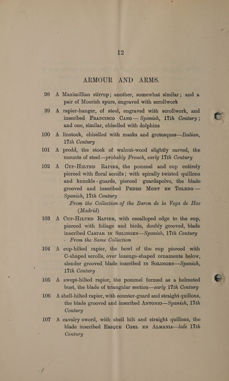 98 99 100 101 102 103 104 105 106 107 A 12 ARMOUR AND ARMS. Maximillian stirrup; another, somewhat similar; and a pair of Moorish spurs, engraved with scrollwork rapier-hanger, of steel, engraved with scrollwork, and inscribed Francisco Cano — Spanish, 17th Century ; and one, similar, chiselled with dolphins linstock, chiselled with masks and grotesques—Italian, 17th Century prodd, the stock of walnut-wood slightly carved, the mounts of steel—probably French, early 17th Century Cup-Hittep Rapier, the pommel and cup entirely pierced with floral scrolls; with spirally twisted quillons and knuckle- guards, pierced guardapolvo, the blade grooved and inscribed PzpRo Mont EN ToLEDO — Spanish, 17th Century From the Collection of the Baron de la Vega de Hoz (Madrid) Cupr-Hittep Rapier, with escalloped edge to the cup, inscribed Caspar In Sontincen—Spanish, 17th Century - From the Same Collection cup-hilted rapier, the bowl of the cup pierced with C-shaped scrolls, over lozenge-shaped ornaments below, slender grooved blade inscribed 1n Soninacen—Spanish, 17th Century swept-hilted rapier, the pommel formed as a helmeted bust, the blade of triangular section—early 17th Century A the blade grooved and inscribed ANTONIC= 2a 17th Century cavalry sword, with shell hilt and straight quillons, the blade inscribed Enrique Corn en Anmanta—tlate 17th Century