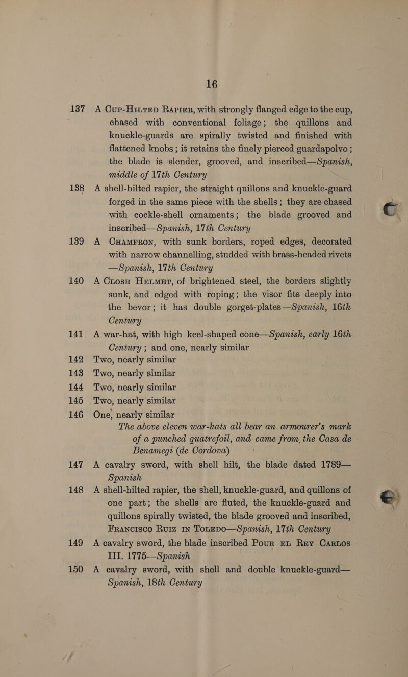 137 138 139 140 141 142 143 144 145 146 147 148 149 150 16 A Cup-Hintep RaptEr, with strongly flanged edge to the cup, chased with conventional foliage; the quillons and knuckle-guards are spirally twisted and finished with flattened knobs ; it retains the finely pierced guardapolvo ; the blade is slender, grooved, and inscribed—Spanish, middle of 17th Century A shell-hilted rapier, the straight quillons and knuckle-guard forged in the same piece with the shells ; they are chased with cockle-shell ornaments; the blade grooved and inscribed—Spanish, 17th Century A CxHamFrRon, with sunk borders, roped edges, decorated with narrow channelling, studded with brass-headed rivets —Spanish, 17th Century A Crosrt Hemet, of brightened steel, the borders slightly sunk, and edged with roping; the visor fits deeply into the bevor; it has double gorget-plates—Spanish, 16th Century A war-hat, with high keel-shaped cone—Spanish, early 16th Century ; and one, nearly similar Two, nearly similar Two, nearly similar Two, nearly similar Two, nearly similar One, nearly similar The above eleven war-hats all bear an armourer’s mark of a punched quatreforl, and came from, the Casa de Benamegi (de Cordova) A cavalry sword, with shell hilt, the blade dated 1789— Spanish A shell-hilted rapier, the shell, knuckle-guard, and quillons of one part; the shells are fluted, the knuckle-guard and quillons spirally twisted, the blade grooved and inscribed, Francisco Ruiz 1n TouEpo—Spanish, 17th Century A cavalry sword, the blade inscribed Pour mn Rey Carnos IIT. 1775—Spanish A cavalry sword, with shell and double knuckle-guard— Spanish, 18th Century ©