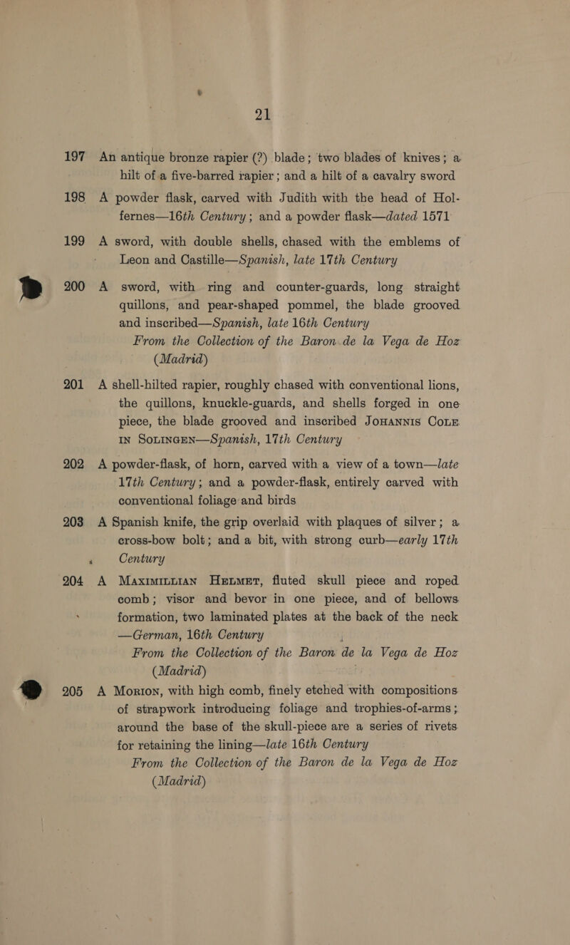 197 An antique bronze rapier (?) blade; ‘two blades of knives; a hilt of a five-barred rapier ; and a hilt of a cavalry sword 198 &lt;A powder flask, carved with Judith with the head of Hol- fernes—16th Century; and a powder flask—dated 1571 199 A sword, with double shells, chased with the emblems of Leon and Castille—Spanish, late 17th Century 200 A sword, with ring and counter-guards, long straight quillons, and pear-shaped pommel, the blade grooved and inscribed—Spanish, late 16th Century From the Collection of the Baron.de la Vega de Hoz (Madrid) 201 A shell-hilted rapier, roughly chased with conventional lions, the quillons, knuckle-guards, and shells forged in one piece, the blade grooved and inscribed JoHANNIS CoLE In SoLtiInceEN—Spanish, 17th Century 202 A powder-flask, of horn, carved with a view of a town—late 17th Century; and a powder-flask, entirely carved with conventional foliageand birds 203 A Spanish knife, the grip overlaid with plaques of silver; a cross-bow bolt; and a bit, with strong curb—early 17th ‘ Century 204 A Maximinn1an Hetwmet, fluted skull piece and roped comb; visor and bevor in one piece, and of bellows formation, two laminated plates at the back of the neck —German, 16th Century From the Collection of the Baron de la Vega de Hoz (Madrid) 205 A Morton, with high comb, finely etched with compositions of strapwork introducing foliage and trophies-of-arms ; around the base of the skull-piece are a series of rivets for retaining the lining—late 16th Century From the Collection of the Baron de la Vega de Hoz (Madrid)