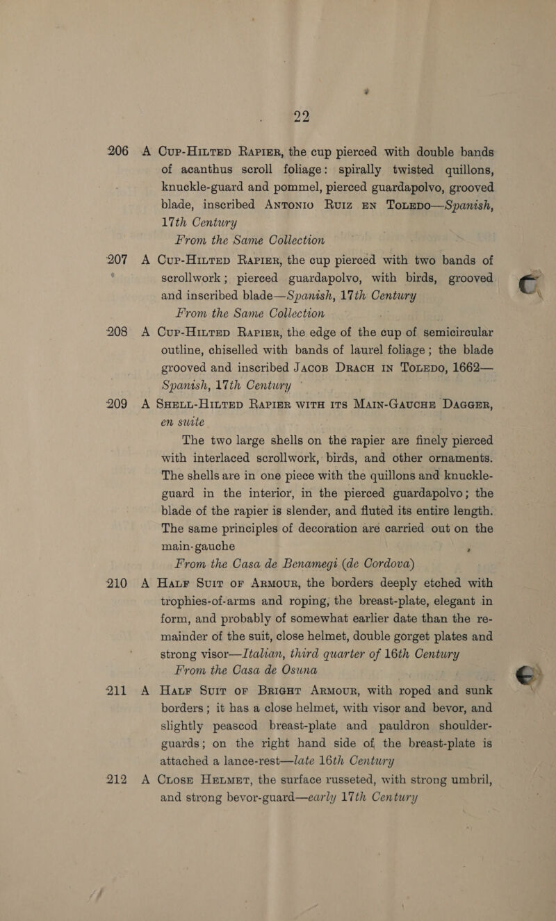 206 207 208 209 22 of acanthus scroll foliage: spirally twisted quillons, knuckle-guard and pommel, pierced guardapolvo, grooved blade, inscribed Antonio Ruiz EN Ton~EDO—Spanish, 17th Century From the Same Collection scrollwork ; pierced guardapolvo, with birds, grooved and inscribed blade—Spanish, 17th Contueg From the Same Collection outline, chiselled with bands of laurel foliage; the blade grooved and inscribed JAcoB Dracu In ToLEpDo, 1662— Spanish, 17th Century ' en surte | The two large shells on the rapier are finely pierced with interlaced scrollwork, birds, and other ornaments. The shells are in one piece with the quillons and knuckle- guard in the interior, in the pierced guardapolvo; the blade of the rapier is slender, and fluted its entire length. The same principles of decoration are carried out on the main- gauche From the Casa de Benamegi (de Cordova) 2 trophies-of-arms and roping, the breast-plate, elegant in form, and probably of somewhat earlier date than the re- mainder of the suit, close helmet, double gorget plates and strong visor—Italian, third quarter of 16th oe From the Casa de Osuna borders ; it has a close helmet, with visor and bevor, and slightly peascod breast-plate and pauldron shoulder- guards; on the right hand side of the breast-plate is attached a lance-rest—late 16th Century and strong bevor-guard—early 17th Century