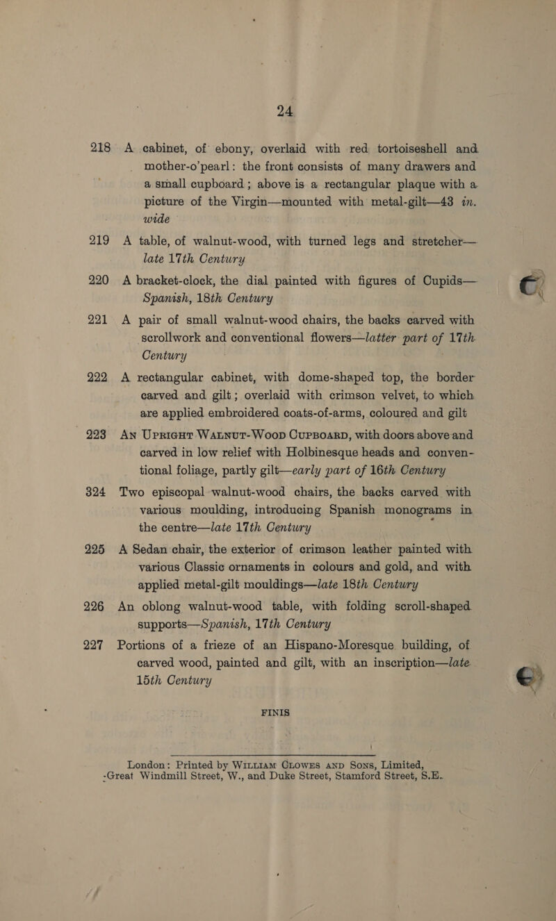 218 219 220 221 222 993 324 225 226 227 24 A cabinet, of ebony, overlaid with red tortoiseshell and mother-o’pearl: the front consists of many drawers and a small cupboard ; above is a rectangular plaque with a picture of the Virgin—mounted with metal-gilt—43 in. wide A table, of walnut-wood, with turned legs and stretcher— late 17th Century A bracket-clock, the dial painted with figures of Cupids— Spanish, 18th Century A pair of small walnut-wood chairs, the backs carved with scrollwork and conventional flowers—latter part of 17th. Century A rectangular cabinet, with dome-shaped top, the border carved and gilt; overlaid with crimson velvet, to which are applied embroidered coats-of-arms, coloured and gilt An UpricHt WALNutT-WooD CUPBOARD, with doors above and carved in low relief with Holbinesque heads and conven- tional foliage, partly gilt—early part of 16th Century Two episcopal walnut-wood chairs, the backs carved with various moulding, introducing Spanish monograms in the centre—late 17th Century A Sedan chair, the exterior of crimson leather painted with various Classic ornaments in colours and gold, and with applied metal-gilt mouldings—late 18th Century An oblong walnut-wood table, with folding scroll-shaped. supports—Spanish, 17th Century Portions of a frieze of an Hispano-Moresque. building, of. carved wood, painted and gilt, with an inscription—late 15th Century FINIS London: Printed by WitLI1am CLOowEs anp Sons, Limited, €