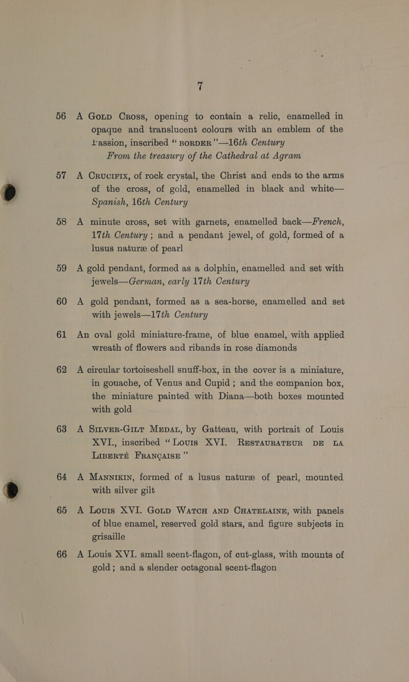 56 Ov 58 59 60 61 62 63 64 65 66 A Goup Cross, opening to contain a relic, enamelled in Opaque and translucent colours with an emblem of the ‘assion, inscribed ‘ BoRDER ’—16th Century From the treasury of the Cathedral at Agram A Crucirtx, of rock crystal, the Christ and ends to the arms of the cross, of gold, enamelled in black and white— Spanish, 16th Century A minute cross, set with garnets, enamelled back—French, 17th Century ; and a pendant jewel, of gold, formed of a lusus nature of pearl A gold pendant, formed as a dolphin, enamelled and set with jewels—German, early 17th Century A gold pendant, formed as a sea-horse, enamelled and set with jewels—17th Century An oval gold miniature-frame, of blue enamel, with applied wreath of flowers and ribands in rose diamonds A circular tortoiseshell snuff-box, in the cover is a miniature, in gouache, of Venus and Cupid ; and the companion box, the miniature painted with Diana—both boxes mounted with gold A Sinver-Gint Mepau, by Gatteau, with portrait of Louis XVI., inscribed “ Louis XVI. RestTauRATEUR DE LA LIBERTE FRANQGAISE ” A Mannixin, formed of a lusus nature of pearl, mounted with silver gilt A Lovis XVI. Goup WatcH AND CHATELAINE, with panels of blue enamel, reserved gold stars, and figure subjects in grisaille A Louis XVI. small scent-flagon, of cut-glass, with mounts of gold; and a slender octagonal scent-flagon
