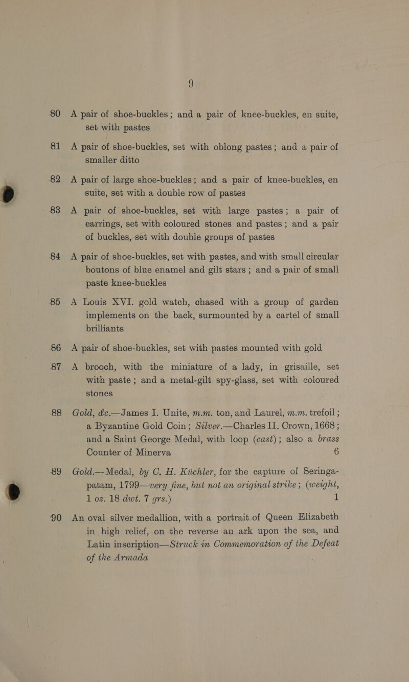 80 81 82 - 83 84 85 86 87 88 89 ‘90 A pair of shoe-buckles; and a pair of knee-buckles, en suite, set with pastes A pair of shoe-buckles, set with oblong pastes; and a pair of smaller ditto A pair of large shoe-buckles; and a pair of knee-buckles, en suite, set with a double row of pastes A pair of shoe-buckles, set with large pastes; a pair of earrings, set with coloured stones and pastes; and a pair of buckles, set with double groups of pastes A pair of shoe-buckles, set with pastes, and with smull circular boutons of blue enamel and gilt stars; and a pair of small paste knee-buckles A Louis XVI. gold watch, chased with a group of garden implements on the back, surmounted by a cartel of small brilliants A pair of shoe-buckles, set with pastes mounted with gold A brooch, with the miniature of a lady, in grisaille, set with paste; and a metal-gilt spy-glass, set with coloured stones Gold, dc.—James I. Unite, m.m. ton, and Laurel, m.m. trefoil ; a Byzantine Gold Coin; Szlver.—Charles II. Crown, 1668 ; and a Saint George Medal, with loop (cast); also a brass Counter of Minerva 6 Gold.—Medal, by C. H. Kiichler, for the capture of Seringa- patam, 1799—very fine, but not an original strike ; (weaght, 1 oz. 18 dwt. 7 grs.) 1 An oval silver medallion, with a portrait. of Queen Elizabeth in high relief, on the reverse an ark upon the sea, and Latin inscription— Struck in Commemoration of the Defeat of the Armada