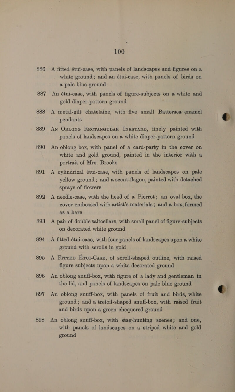 886 887 888 889 890 891 892 893 894 895 896 897 898 100 A fitted étui-case, with panels of landscapes and figures on a white ground; and an étui-case, with panels of birds on a pale blue ground An étui-case, with panels of figure-subjects on a white and gold diaper-pattern ground A metal-gilt chatelaine, with five small Battersea enamel pendants An Ostone RectanauLaR Inxstanp, finely painted with panels of landscapes on a white diaper-pattern ground An oblong box, with panel of a card-party in the cover on white and gold ground, painted in the interior with a portrait of Mrs. Brooks A cylindrical étui-case, with panels of landscapes on pale yellow ground; and a scent-flagon, painted with detached sprays of flowers A needle-case, with the head of a Pierrot; an oval box, the cover embossed with artist’s materials; and a box, formed as a hare | A pair of double saltcellars, with small panel of figure-subjects on decorated white ground . A fitted étui-case, with four panels of landscapes upon a white ground with scrolls in gold A FirtTep Ervut-Cass, of scroll-shaped outline, with raised figure subjects upon a white decorated ground An oblong snuff-box, with figure of a lady and gentleman in the lid, and panels of landscapes on pale blue ground An oblong snuff-box, with panels of fruit and birds, white ground; and a trefoil-shaped snuff-box, with raised fruit and birds upon a green chequered ground An oblong snuff-box, with stag-hunting scenes; and one, with panels of landscapes on a striped white and gold ground