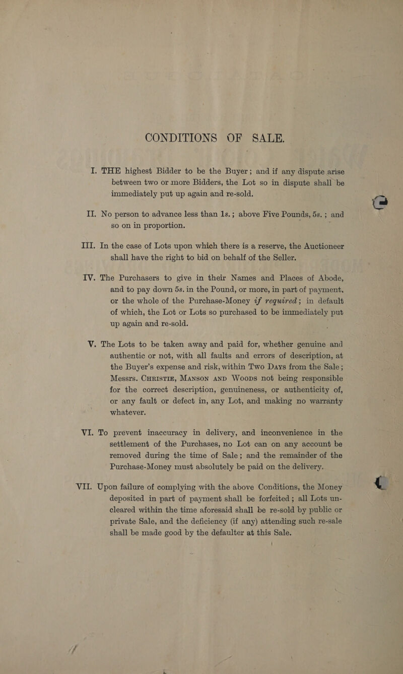 CONDITIONS OF SALE. I. THE highest Bidder to be the Buyer; and if any dispute arise between two or more Bidders, the Lot so in dispute shall be immediately put up again and re-sold. II. No person to advance less than 1s.; above Five Pounds, 5s. ; and so on in proportion. ITI. In the case of Lots upon which there is a reserve, the Auctioneer shall have the right to bid on behalf of the Seller. IV. The Purchasers to give in their Names and Places of Abode, and to pay down 5s. in the Pound, or more, in part of payment, or the whole of the Purchase-Money «f required; in default of which, the Lot or Lots so purchased to be immediately put up again and re-sold. . authentic or not, with all faults and errors of description, at the Buyer’s expense and risk, within Two Days from the Sale ; Messrs. CurisTiz, Manson anD Woops not being responsible for the correct description, genuineness, or authenticity of, or any fault or defect in, any Lot, and making no warranty whatever. settlement of the Purchases, no Lot can on any account be removed during the time of Sale; and the remainder of the Purchase-Money must absolutely be paid on the delivery. VII. Upon failure of complying with the above Conditions, the Money deposited in part of payment shall be forfeited ; all Lots un- cleared within the time aforesaid shall be re-sold by public or private Sale, and the deficiency (if any) attending such re-sale shall be made good by the defaulter at this Sale. iP