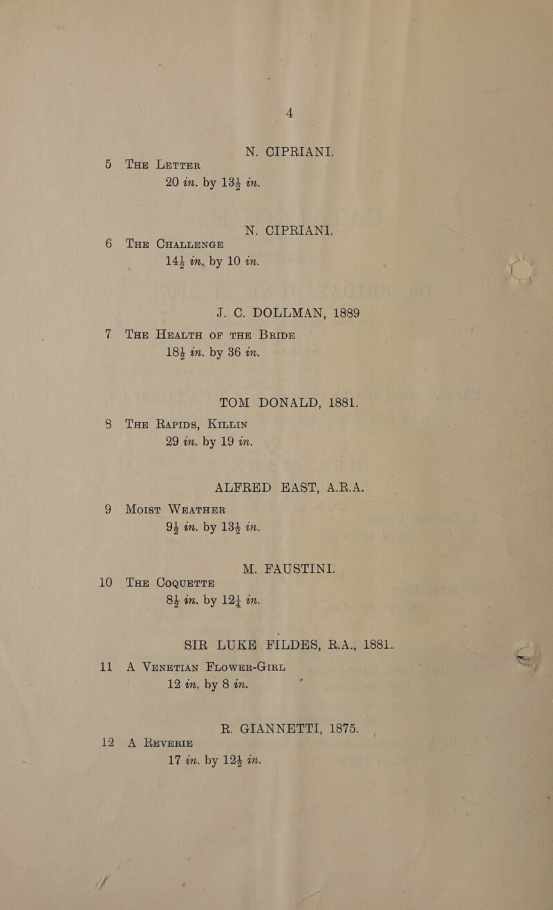 pak 12 N. CIPRIANI. THe LETTER 20 wm. by 134 in. N. CIPRIANI. THE CHALLENGE 14} in, by 10 in. J. C. DOLLMAN, 1889 THe Heauta or tHE BRIDE 184 an. by 36 an. TOM DONALD, 1881. THE Rapips, Kinuin 29 wm. by 19 an. ALFRED EAST, A.R.A. Moist WEATHER 94 wm. by 134 in. M. FAUSTINI. 84 m. by 124 an. SIR LUKE FILDES, R.A., 1881. A VENETIAN FLOWER-GIRL 12 wn, by 8 an. R. GIANNETTI, 1875. A REVERIE up