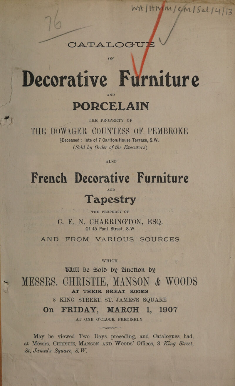 Wat | inga / Gon S01 44/13   CATALOGUE I OF Decorative Furniture J PORCELAIN FY | THE PROPERTY OF ke THE DOWAGER COUNTESS OF PEMBROKE tDeceased ; late of 7 Carlton\ House Terrace, S.W. (Sold by Order of the Executors) ALSO French Decorative Furniture AND ‘Tapestry THH PROPERTY OF C. H. N. CHARRINGTON, ESQ. Of 45 Pont Street, S.W. Pe OM VARIOUS SOURCES WHICH Will be Sold by Auction by ~ - MESSRS. CHRISTIE, MANSON &amp; WOODS ta AT THEIR ee ROOMS 8 KING STREET, ST. JAMES’S SQUARE On FRIDAY, MARCH 1, 190% AT ONE O'CLOCK PRECISELY vee May be viewed Two Days preceding, and Catalogues had, at Messrs. CHRISTIE, Manson AND Woops’ Offices, 8 King Street, St. James's Square, S.W.