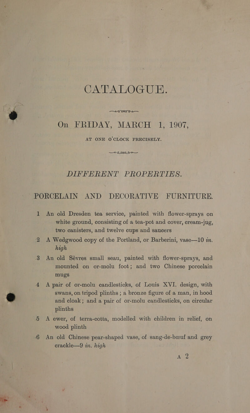 ON LTALOGUE.  On FRIDAY, MARCH 1, 1907, AT ONE O'CLOCK PRECISELY.  DIFFERENT PROPERTIES. white ground, consisting of a tea-pot and cover, cream-jug, two canisters, and twelve cups and saucers A Wedgwood copy of the Portland, or Barberini, vase—10 in. high An old Sévres small seau, painted with flower-sprays, and mounted on or-molu foot; and two Chinese porcelain mugs A pair of or-molu candlesticks, of Louis XVI. design, with swans, on tripod plinths ; a bronze figure of a man, in hood and cloak; and a pair of or-molu candlesticks, on circular plinths A ewer, of terra-cotta, modelled with children in relief, on wood plinth An old Chinese pear-shaped vase, of sang-de-bceuf and grey erackle—9 in. high Aids