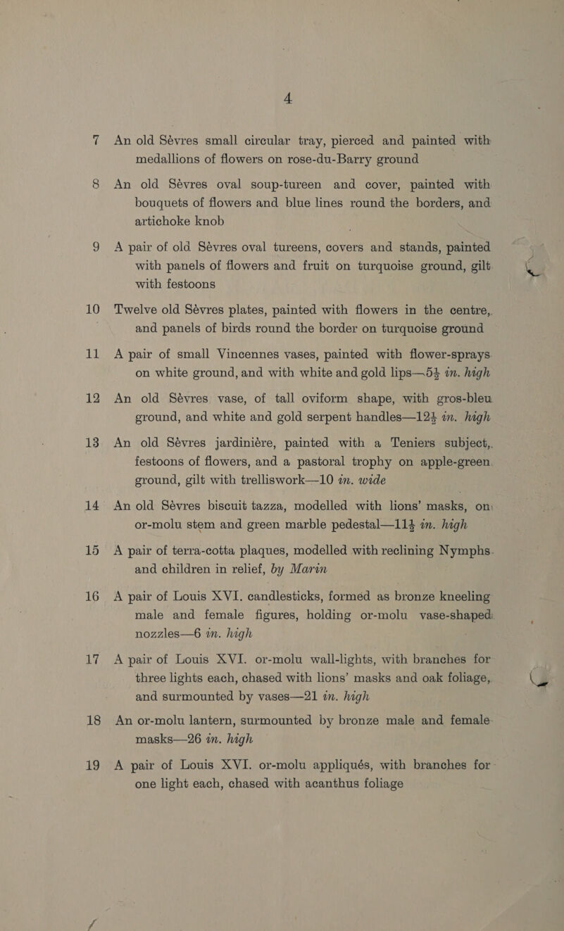 10 11 12 13 14 15 16 17 18 19 A An old Sévres small circular tray, pierced and painted with medallions of flowers on rose-du-Barry ground An old Sévres oval soup-tureen and cover, painted with bouquets of flowers and blue lines round the borders, and artichoke knob A pair of old Sévres oval tureens, covers and stands, painted with panels of flowers and fruit on turquoise ground, gilt with festoons Twelve old Sévres plates, painted with flowers in the centre,. and panels of birds round the border on turquoise ground A pair of small Vincennes vases, painted with flower-sprays. on white ground, and with white and gold lips—54 i. high An old Sévres vase, of tall oviform shape, with gros-bleu ground, and white and gold serpent handles—124 in. high An old Sévres jardiniére, painted with a Teniers subject,. festoons of flowers, and a pastoral trophy on apple-green, ground, gilt with trelliswork—10 im. wide An old Sévres biscuit tazza, modelled with lions’ masks, on: or-molu stem and green marble pedestal—114 im. high A pair of terra-cotta plaques, modelled with reclining ee and children in relief, by Marin A pair of Louis XVI. candlesticks, formed as bronze kneeling male and female figures, holding or-molu vase-shaped: nozzles—6 in. high A pair of Louis XVI. or-molu wall-lights, with branches for three lights each, chased with lions’ masks and oak foliage, and surmounted by vases—21 in. high An or-molu lantern, surmounted by bronze male and female masks—26 in. high A pair of Louis XVI. or-molu appliqués, with branches for- one light each, chased with acanthus foliage