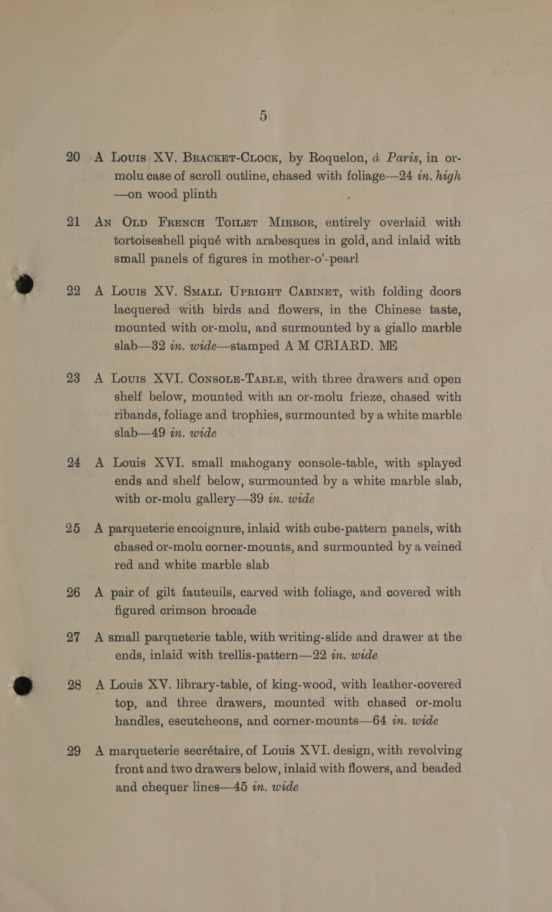 20 21 22 23 24 26 27 28 29 -A Lovis; XV. Bracxet-Crocxk, by Roquelon, @ Paris, in or- molu case of scroll outline, chased with foliage—24 in. high —on wood plinth AN Outp FrRencH Tomer Mrrror, entirely overlaid with tortoiseshell piqué with arabesques in gold, and inlaid with small panels of figures in mother-o’-pearl A Lovis XV. Smati Uprieut CaBinet, with folding doors lacquered with birds and flowers, in the Chinese taste, mounted with or-molu, and surmounted by a giallo marble slab—32 im. wide—stamped A M CRIARD. ME A Louis XVI. Consoue-TasBLe, with three drawers and open shelf below, mounted with an or-molu frieze, chased with ribands, foliage and trophies, surmounted by a white marble slab—49 an. wide A Louis XVI. small mahogany console-table, with splayed ends and shelf below, surmounted by a white marble slab, with or-molu gallery—39 in. wide A parqueterie encoignure, inlaid with cube-pattern panels, with chased or-molu corner-mounts, and surmounted by a veined red and white marble slab A pair of gilt fauteuils, carved with foliage, and covered with figured crimson brocade A small parqueterie table, with writing-slide and drawer at the ends, inlaid with trellis-pattern—22 im. wide A Louis XV. library-table, of king-wood, with leather-covered top, and three drawers, mounted with chased or-molu handles, escutcheons, and corner-mounts—64 im. wide A marqueterie secrétaire, of Louis XVI. design, with revolving front and two drawers below, inlaid with flowers, and beaded and chequer lines—45 in. wide