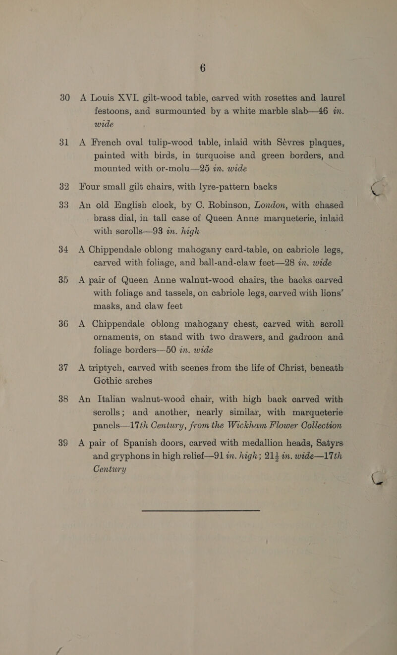 30 31 32 33 34 30 36 37 38 39 A Louis XVI. gilt-wood table, carved with rosettes and laurel festoons, and surmounted by a white marble slab—46 2m. wide A French oval tulip-wood table, inlaid with Sévres plaques, painted with birds, in turquoise and green borders, and mounted with or-molu—25 wm. wide Four small gilt chairs, with lyre-pattern backs An old English clock, by C. Robinson, London, with chased brass dial, in tall case of Queen Anne marqueterie, inlaid with scrolls—93 im. high A Chippendale oblong mahogany card-table, on cabriole legs, carved with foliage, and ball-and-claw feet—28 in. wide A pair of Queen Anne walnut-wood chairs, the backs carved with foliage and tassels, on cabriole legs, carved with lions’ masks, and claw feet A Chippendale oblong mahogany chest, carved with scroll ornaments, on stand with two drawers, and gadroon and foliage borders—50 in. wide A triptych, carved with scenes from the life of Christ, beneath Gothic arches An Italian walnut-wood chair, with high back carved with scrolls; and another, nearly similar, with marqueterie panels—17th Century, from the Wickham Flower Collection A pair of Spanish doors, carved with medallion heads, Satyrs and gryphons in high reliefi—91 an. high; 214 in. wtde—1Tth Century