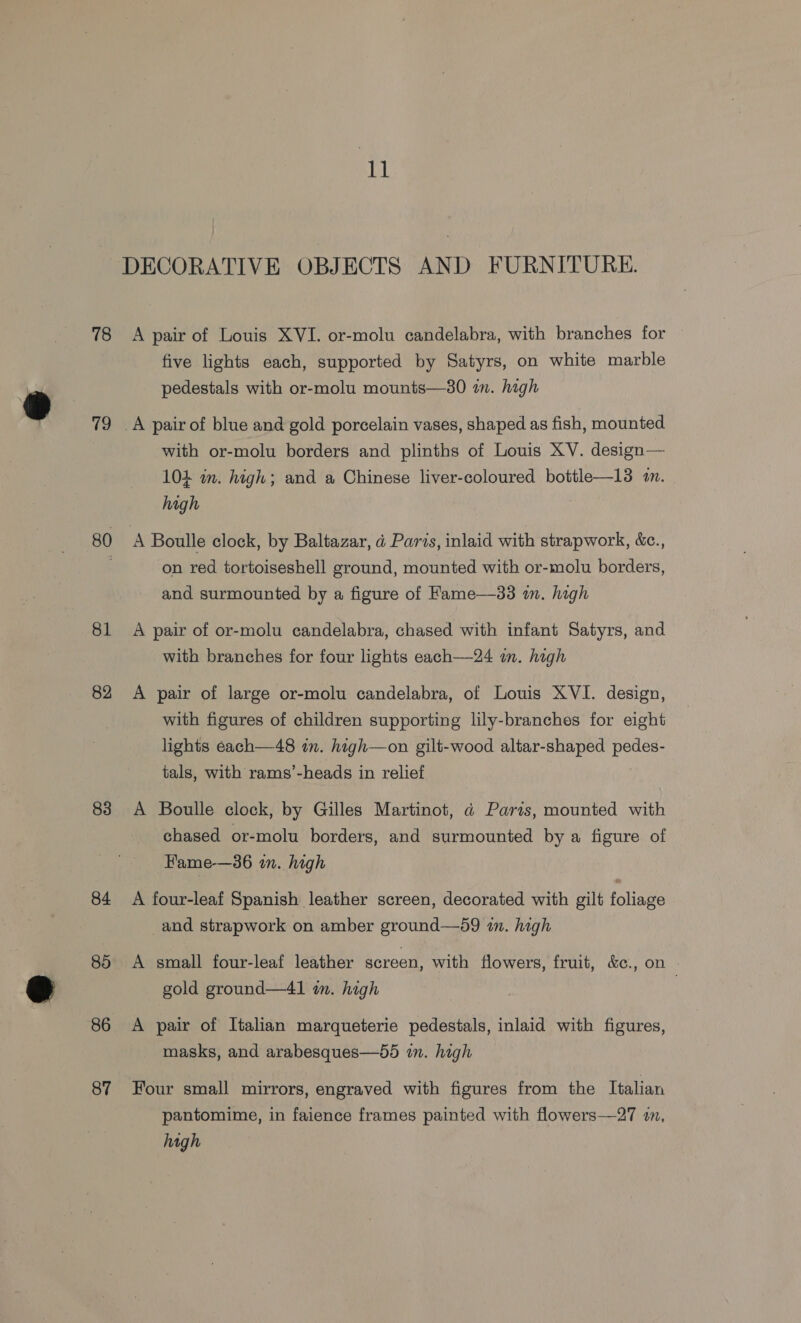 78 19 80 81 82 83 84 85 86 87 1] A pair of Louis XVI. or-molu candelabra, with branches for five lights each, supported by Satyrs, on white marble pedestals with or-molu mounts—30 in. high with or-molu borders and plinths of Louis XV. design— 104 im. high; and a Chinese liver-coloured bottle—13 4n. high A Boulle clock, by Baltazar, d Paris, inlaid with strapwork, &amp;c., on red tortoiseshell ground, mounted with or-molu borders, and surmounted by a figure of Fame—33 in. high A pair of or-molu candelabra, chased with infant Satyrs, and with branches for four lights each——24 on. high A pair of large or-molu candelabra, of Louis XVI. design, with figures of children supporting lily-branches for eight lights each—48 in. high—on gilt-wood altar-shaped pedes- tals, with rams’-heads in relief A Boulle clock, by Gilles Martinot, ad Paris, mounted with chased or-molu borders, and surmounted by a figure of Fame-—36 in. high A four-leaf Spanish leather screen, decorated with gilt foliage and strapwork on amber ground—d9 in. high A small four-leaf leather screen, with flowers, fruit, &amp;c., on © gold ground—41 im. high A pair of Italian marqueterie pedestals, inlaid with figures, masks, and arabesques—55 in. high Four small mirrors, engraved with figures from the Ttalian pantomime, in faience frames painted with flowers—27 im,