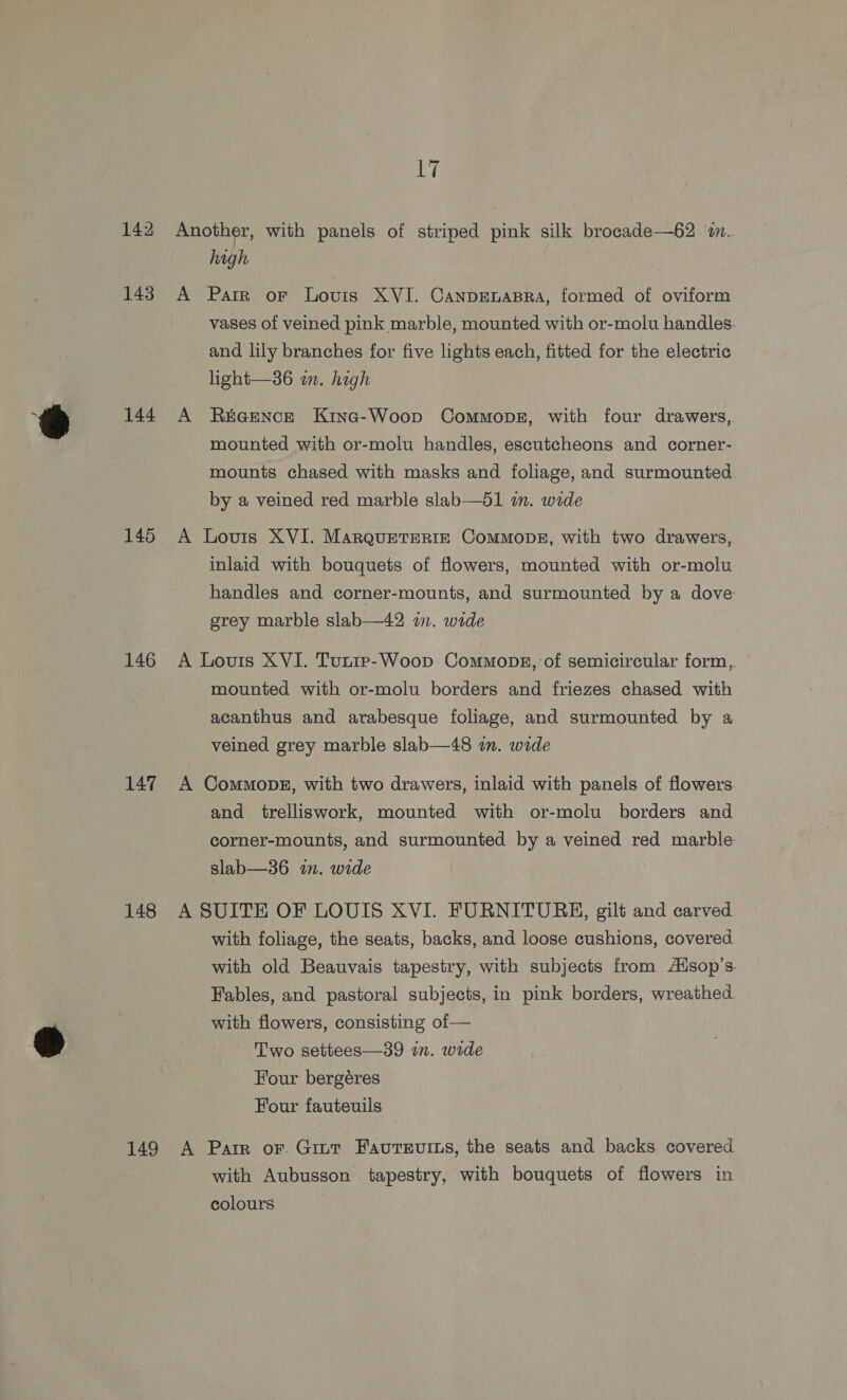 142 143 144 145 146 147 148 149 CT Another, with panels of striped pink silk brocade—62 m.. high A Parr or Louis XVI. CanpEnapra, formed of oviform vases of veined pink marble, mounted with or-molu handles and lily branches for five lights each, fitted for the electric light—36 an. hagh A R&amp;aence Kine-Woop Commons, with four drawers, mounted with or-molu handles, escutcheons and corner- mounts chased with masks and foliage, and surmounted by a veined red marble slab—d1 in. wide A Louis XVI. MarqueterRiz Commopk, with two drawers, inlaid with bouquets of flowers, mounted with or-molu handles and corner-mounts, and surmounted by a dove grey marble slab—42 wn. wide A Louis XVI. Tunip-Woop Commons, of semicircular form, mounted with or-molu borders and friezes chased with acanthus and arabesque foliage, and surmounted by a veined grey marble slab—48 in. wide A Commopg, with two drawers, inlaid with panels of flowers and trelliswork, mounted with or-molu borders and corner-mounts, and surmounted by a veined red marble slab—36 im. wide A SUITE OF LOUIS XVI. FURNITUBRH, gilt and carved with foliage, the seats, backs, and loose cushions, covered with old Beauvais tapestry, with subjects from A‘sop’s. Fables, and pastoral subjects, in pink borders, wreathed. with flowers, consisting of — Two settees—39 in. wide Four bergéres Four fauteuils A Parr or. Gint FaureEvits, the seats and backs covered with Aubusson tapestry, with bouquets of flowers in colours