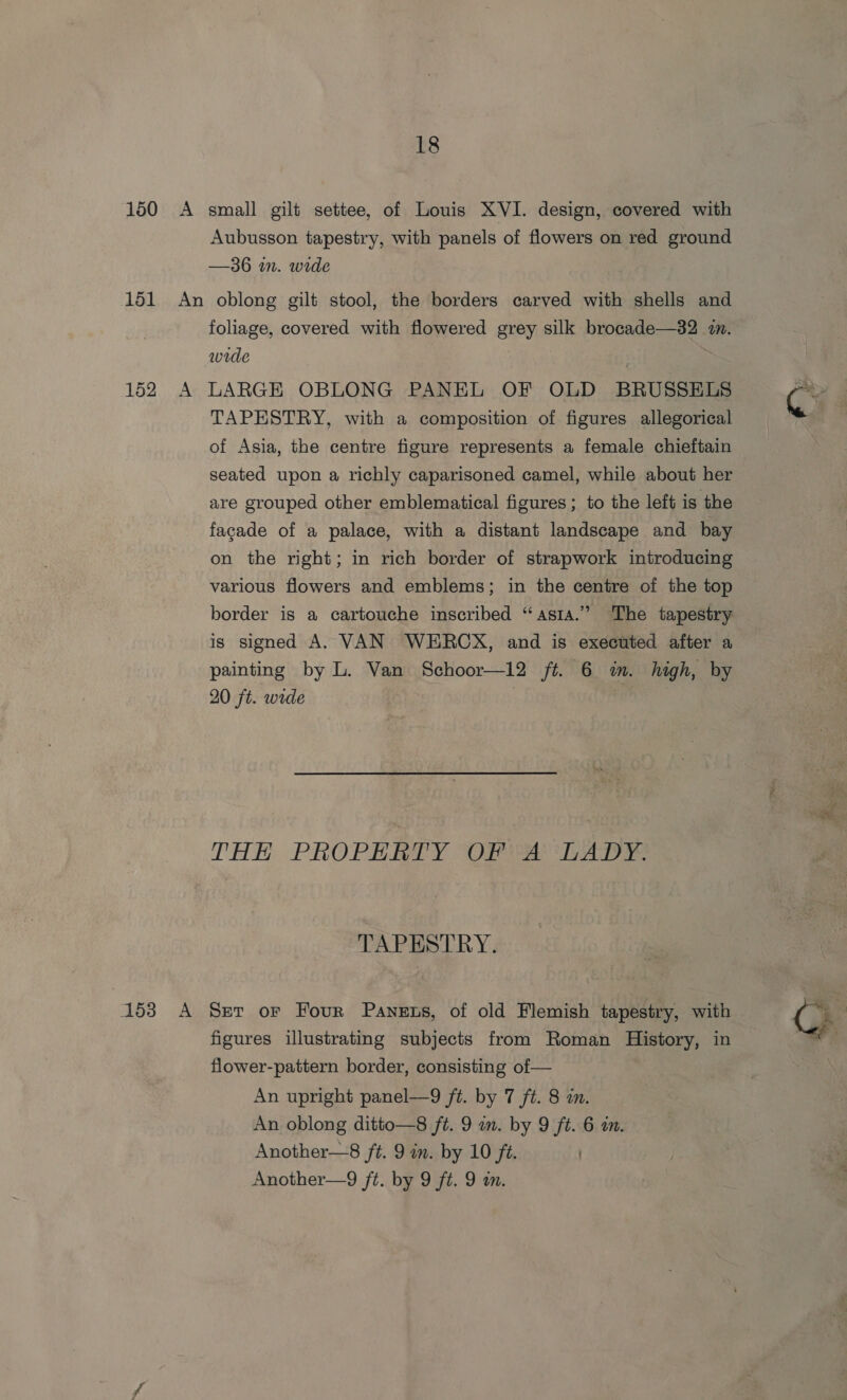Aubusson tapestry, with panels of flowers on red ground —36 in. wide foliage, covered with flowered grey silk brocade—32 7. wide 153 TAPESTRY, with a composition of figures allegorical of Asia, the centre figure represents a female chieftain seated upon a richly caparisoned camel, while about her are grouped other emblematical figures ; to the left is the facade of a palace, with a distant landscape and bay on the right; in rich border of strapwork introducing various flowers and emblems; in the centre of the top border is a cartouche inscribed “asia.”’ The tapestry is signed A. VAN WHRCX, and is executed after a painting by L. Van Schoor—12 ft. 6 im. high, by 20 ft. wide sch hh THE PROPERTY OP PA LADY. TAPESTRY. figures illustrating subjects from Roman History, in flower-pattern border, consisting of — An upright panel—9 ft. by 7 ft. 8 an. An oblong ditto—8 ft. 9 m. by 9 ft. 6 a. Another—8 ft. 9 in. by 10 ft. Another—9 ft. by 9 ft. 9 a.