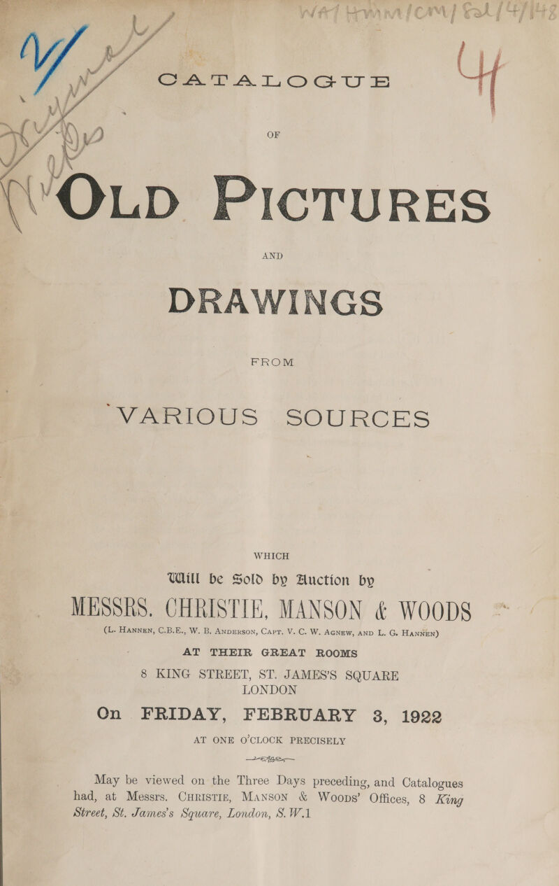  AND  “VARIOUS SOURCES WHICH UUM be Sold by Auction by MESSRS. CHRISTIE, MANSON &amp; WOODS (L. Hanngn, C.B.E., W. B. ANDERSON, Capt. V. C. W. AGNEW, AND L. G HANNEN) AT THEIR GREAT ROOMS 8 KING STREET, ST. JAMES’S SQUARE LONDON Qn FRIDAY, FEBRUARY 3, 1922 AT ONE O'CLOCK PRECISELY ame— May be viewed on the Three Days preceding, and Catalogues had, at Messrs. Curistiz, Manson &amp; Woops’ Offices, 8 King Street, St. James's Square, London, S.W.1