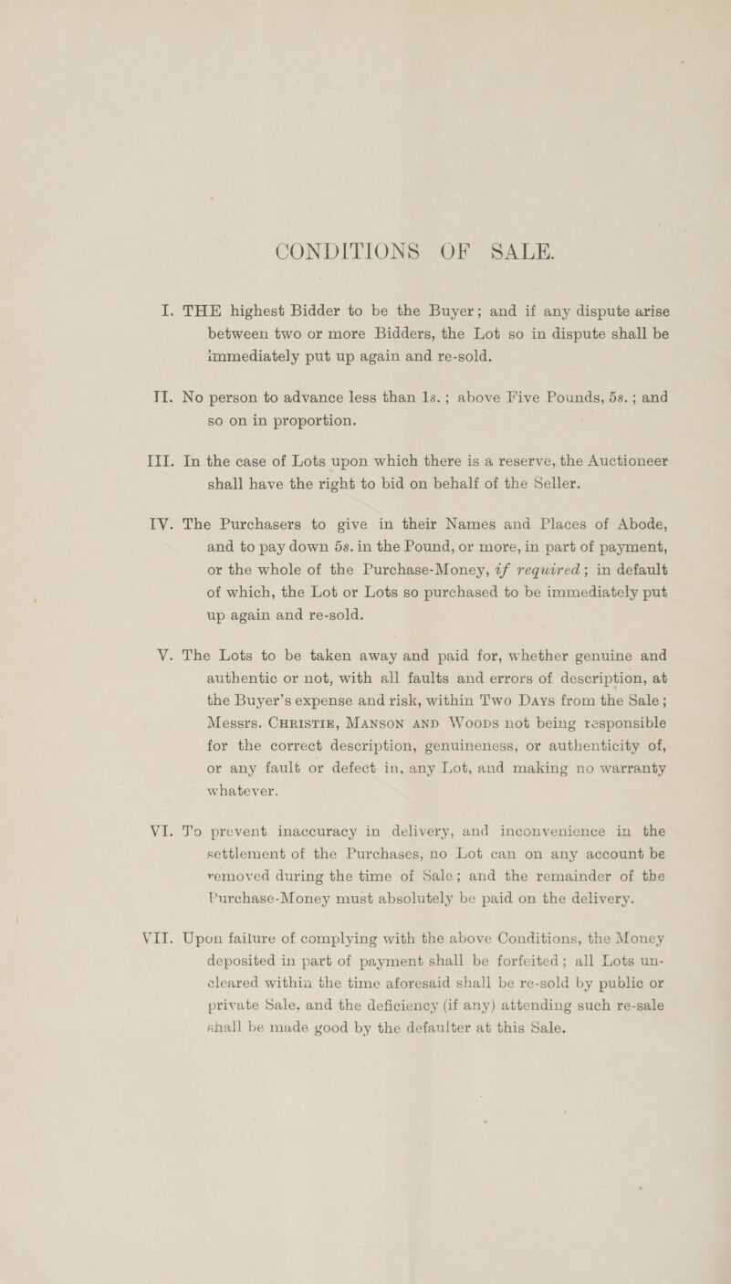 CONDITIONS OF SALE. I. THE highest Bidder to be the Buyer; and if any dispute arise between two or more Bidders, the Lot so in dispute shall be immediately put up again and re-sold. TI. No person to advance less than 1s.; above Five Pounds, 5s. ; and so on in proportion. III. In the case of Lots upon which there is a reserve, the Auctioneer shall have the right to bid on behalf of the Seller. IV. The Purchasers to give in their Names and Places of Abode, and to pay down 5s. in the Pound, or more, in part of payment, or the whole of the Purchase-Money, tf required; in default of which, the Lot or Lots so purchased to be immediately put up again and re-sold. VY. The Lots to be taken away and paid for, whether genuine and authentic or not, with all faults and errors of description, at the Buyer’s expense and risk, within Two Days from the Sale; Messrs. CHRISTIE, Manson AND Woops not being responsible for the correct description, genuineness, or authenticity of, or any fault or defect in, any Lot, and making no warranty whatever. VI. To prevent inaccuracy in delivery, and inconvenience in the settlement of the Purchases, no Lot can on any account be removed during the time of Sale; and the remainder of the Purchase-Money must absolutely be paid on the delivery. VII. Upon failure of complying with the above Conditions, the Money deposited in part of payment shall be forfeited; all Lots un- eleared withia the time aforesaid shall be re-sold by public or private Sale, and the deficiency (if any) attending such re-sale ahall be made good by the defaulter at this Sale.