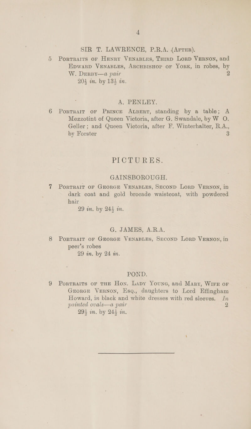 SIR T. LAWRENCH, P.B.A. (Arrer). 5 Portraits of Henry VENABLES, THIRD LorD VERNON, and EpwarD VENABLES, ARCHBISHOP OF YORK, in robes, by W. DerBy—a pair 2 204 wn. by 134 an. A. PHNLEY. 6 PortrRaIT oF PRINCE ALBERT, standing by a table; A Mezzotint of Queen Victoria, after G. Swandale, by W O. Geller; and Queen Victoria, after F. Winterhalter, R.A., by Forster 3 PLC 5. GAINSBOROUGH. 7 Portrait or GEORGE VENABLES, SECoND Lorp VERNON, in dark coat and gold brocade waistcoat, with powdered hair 29 un. by 244 an. G. JAMES, A.R.A. 8 PortTRAIT OF GEORGE VENABLES, SECOND LoRD VERNON, in peer’s robes 29 in. by 24 an. POND. 9 PorTRAITS oF THE Hon. Lapy Youne, and Mary, WIFE oF GEORGE VERNON, Hsq., daughters to Lord Effingham Howard, in black and white dresses with red sleeves. Jn painted ovals—a parr 2