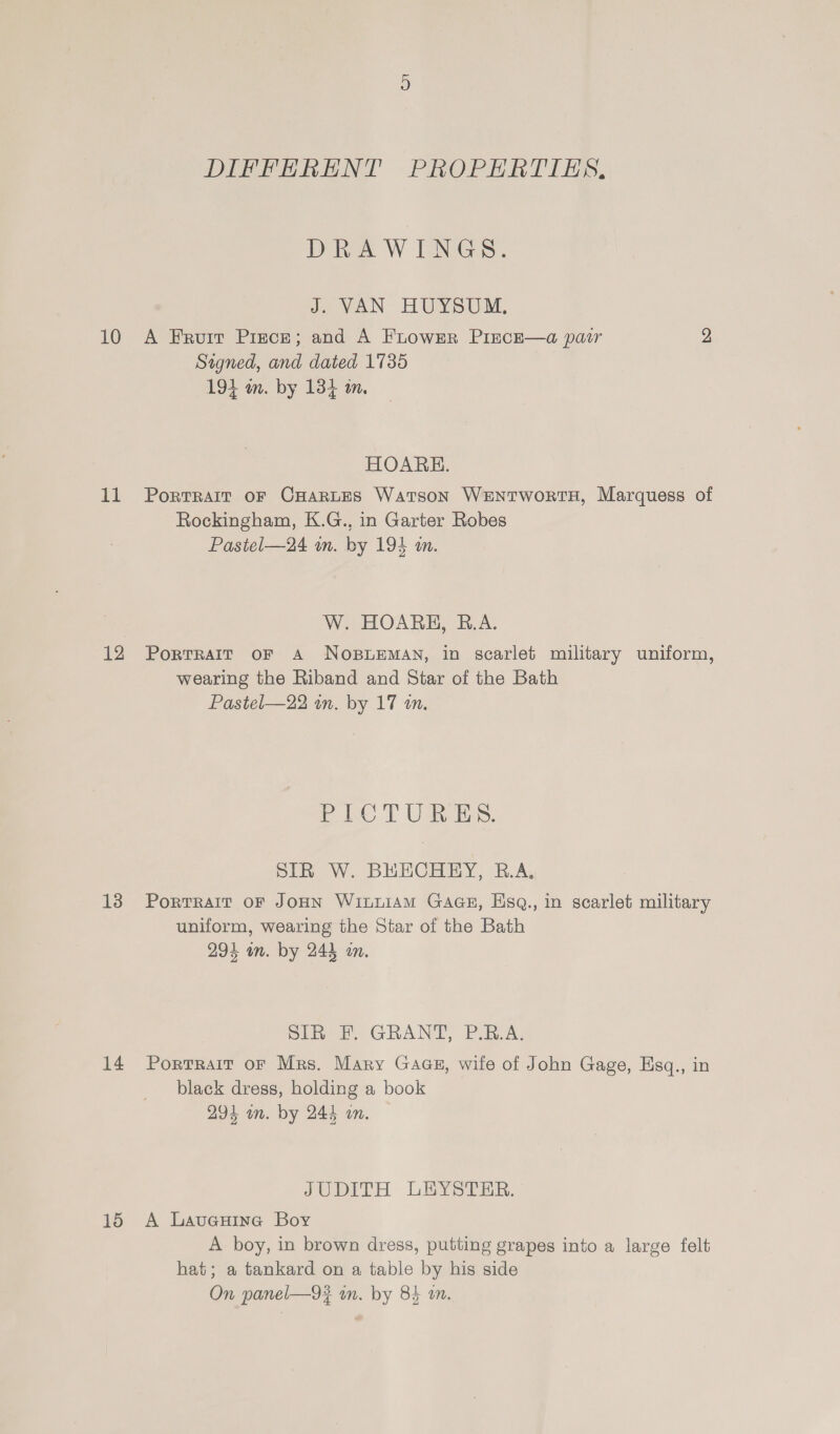 DIFFERENT PROPERTIES. IDERY W TENS: J. VAN HUYSUM, 10 A Fruit Prece; and A FLuowEr Pince—a pair 2 Signed, and dated 1735 194 m. by 1384 in. HOARE. 11 Porrrait oF CHARLES Watson WentwortH, Marquess of Rockingham, K.G., in Garter Robes Pastel—24 wn. by 194 a. W. HOARE, R.A. 12 Porrrarr or a N OBLEMAN, in scarlet military uniform, wearing the Riband and Star of the Bath Pastel—22 in. by 17 wm. Pee TT Ua, SIR W. BHECHEY, R.A. 13 Porrrair oF JonN WixnuiaAM GAGE, Hisq., in scarlet military uniform, wearing the Star of the Bath 294 on. by 244 an. Sli FP GRAND, PRA: 14 Porrrait oF Mrs. Mary Gags, wile of John Gage, Esq., in black dress, holding a book 294 an. by 244 an. JUDITH LEYSTER. 15 A LavueuHine Boy A boy, in brown dress, putting grapes into a large felt hat; a tankard on a table by his side On panel—9#? in. by 84 an.