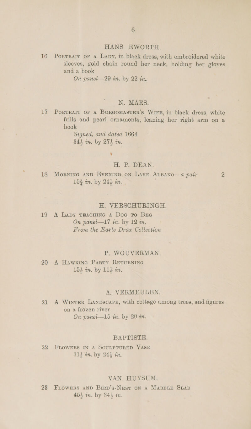 16 17 18 19 20 21 22 23 HANS EWORTH. PortTrRart OF A Lapy, in black dress, with embroidered white sleeves, gold chain round her neck, holding her gloves and a book On panel—29 in. by 22 in, N. MAHS. PoRTRAIT OF A BURGOMASTER’S WIFE, in black dress, white frills and pearl ornaments, leaning her right arm on a book Signed, and dated 1664 344 in. by 274 an. ‘ H. PAGAN. Mornine AnD Hiventnec on Lake ALBANO—a pair 2 15% am. by 244 am. } H. VERSCHURINGH. A Lapy TEACHING A Doc to Bre On panel—17 wm. by 12 mm. From the Earle Drax Collection P, WOUVERMAN. A Hawkine Party RETURNING 15} an. by 114 m. A. VERMEULEN. A Winter Lanpscaps, with cottage among trees, and figures on a frozen river On panel—15 in. by 20 am. BAPTTSSs. FLOWERS IN A SCULPTURED VASE 314 an. by 244 an. VAN HUYSUM. FLOWERS AND Brirp’s-Nest oN A MARBLE SLAB 454 in. by 345 am.