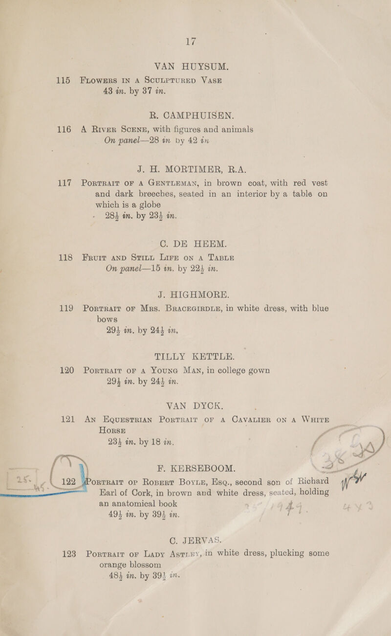 ie VAN HUYSUSL. 115 FnDoOWERS IN A SCULPTURED VASE 43 wn. by 37 wn. R. CAMPHUISEN. 116 A River Scenz, with figures and animals On panel—28 in by 42 an J. H. MORTIMER, B.A. 117 Portrait oF A GENTLEMAN, in brown coat, with red vest and dark breeches, seated in an interior by a table on which is a globe 284 on. by 234 in. OC. DE HEEM. 118 Fruit anp Stitt Lire on a TABLE On panel—15 in. by 225 in. J. HIGHMORE. 119 Portrait or Mrs. BraceGirRDLE, in white dress, with blue bows 294 wn. by 244 an, TILLY KETT OR. 120 Portrait oF a Youne May, in college gown 294 in. by 244 an. SAN — DIVO 121 An HEaQurEstTRIAN PoRTRAIT OF A CAVALIER on A WHITE HorsE 234 an. by 18 an. F. KERSEBOOM. (PORTRAIT OP Rospert Boyuez, Esq., second son of Rigueney Earl of Cork, in brown and white dress, seated, holding an anatomical book A 494 om. by 395 in. aie  C. JERVAS. orange blossom 484 in. by 39} in. ay
