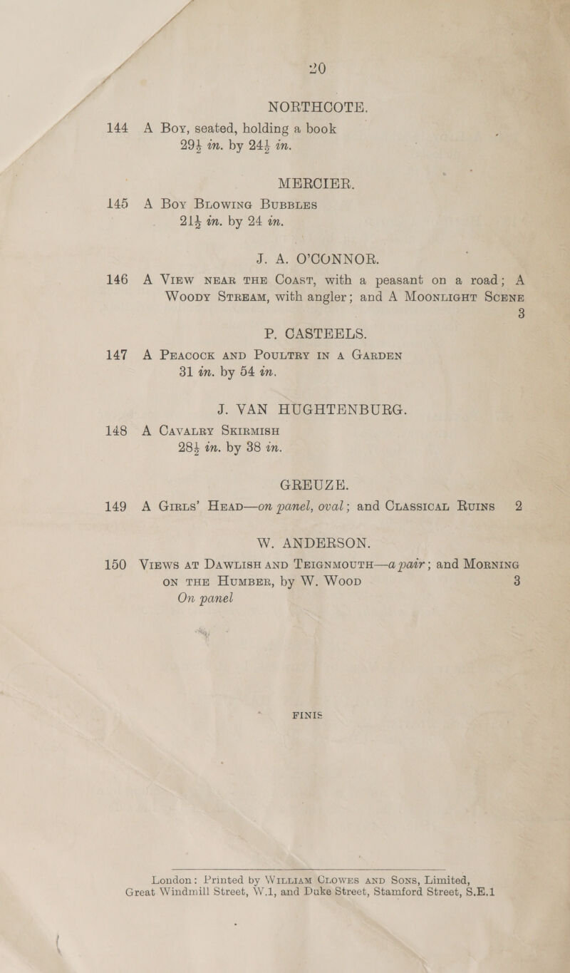 144 146 146 147 148 149 150 20 NORTHCOTE. A Boy, seated, holding a book 294 wm. by 244 om. MERCIER. A Boy Btow1ne BuBBLES 214 in. by 24 an. J. A. O}PCONNOR. A VIEW NEAR THE Coast, with a peasant on a road; A Woopy Stream, with angler; and A Moonnticut ScENE 3 P, CASTEELS. A Pracock AND PouULTRY IN A GARDEN 31 in. by 54 an. J. VAN HUGHTENBURG. A CaAvALRY SKIRMISH 284 on. by 38 an. GREUZH. A Grrus’ Hrap—on panel, oval; and CuassicaL Ruins 2 W. ANDERSON. ViEwS At DAWLISH AND TEIGNMOUTH—&lt;a pair; and Mornine on THE HumBeEr, by W. Woop 3 On panel FINIS§  London: Printed by WinnI1AmM CLOWES AND Sons, Limited,