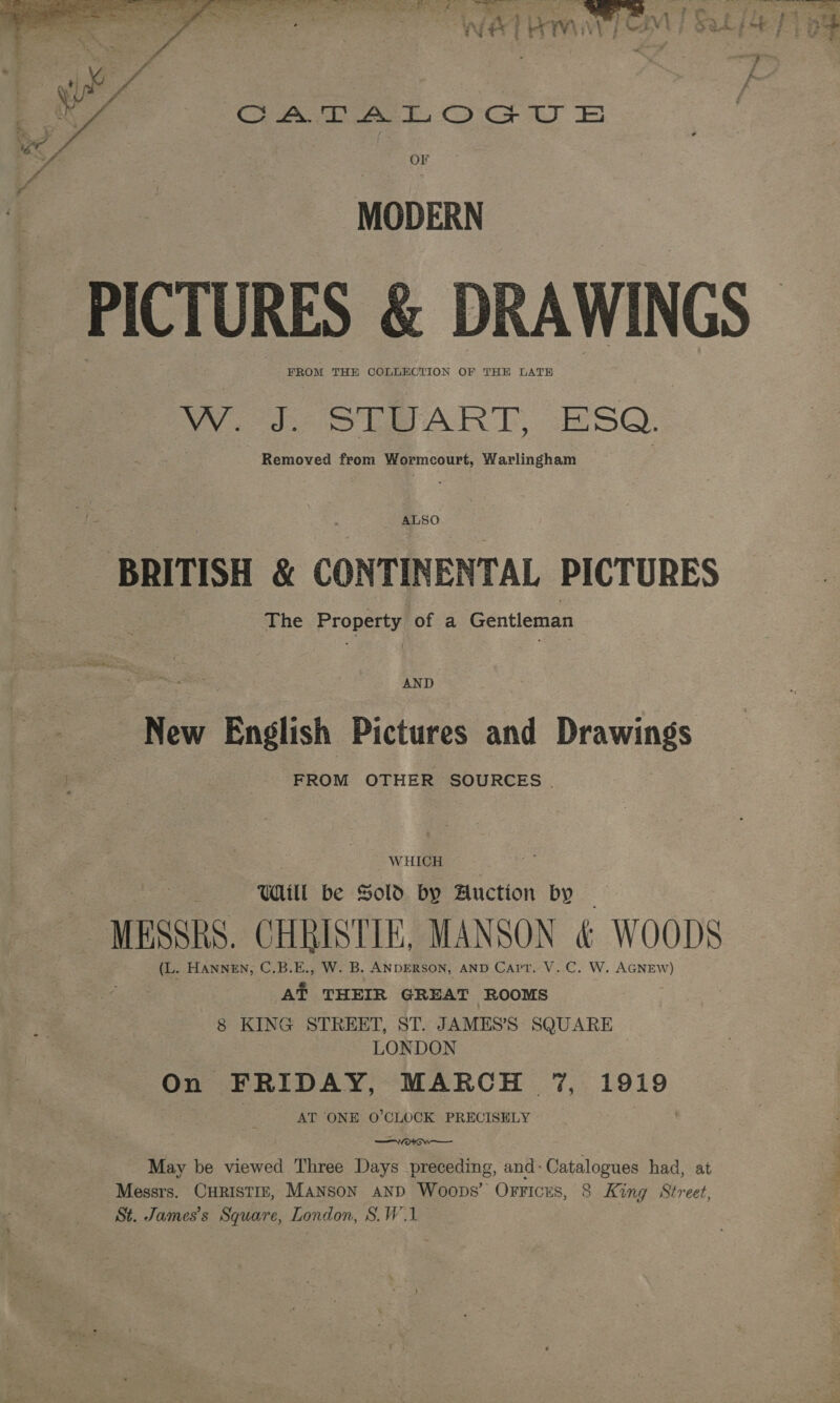  ~ Me iff OF 4 y MODERN PICTURES &amp; DRAWINGS FROM THE COLLECTION OF THE LATH  W. c SUBPART, ESQ. Removed from Wormcourt, Warlingham ALSO BRITISH &amp; CONTINENTAL PICTURES The Eropeny of a Gentleman AND New English Pictures and Drawings pe: FROM OTHER SOURCES | WHICH Will be Sold by Auction by — MESSRS. CHRISTIE, MANSON &amp; WOODS (L. HANNEN, C.B.E., W. B. ANDERSON, AND Cart. V.C. W. AGNEW) At THEIR GREAT ROOMS 8 KING STREET, ST. JAMES’S SQUARE LONDON On FRIDAY, MARCH 7%, 1919 AT ONE O'CLOCK PRECISELY Svorcw— May be viewed Three Days preceding, and: Catalogues had, at Messrs. CHRISTIE, Manson AND Woops’ Offices, 8 King Street, St. James's Square, London, S.W1