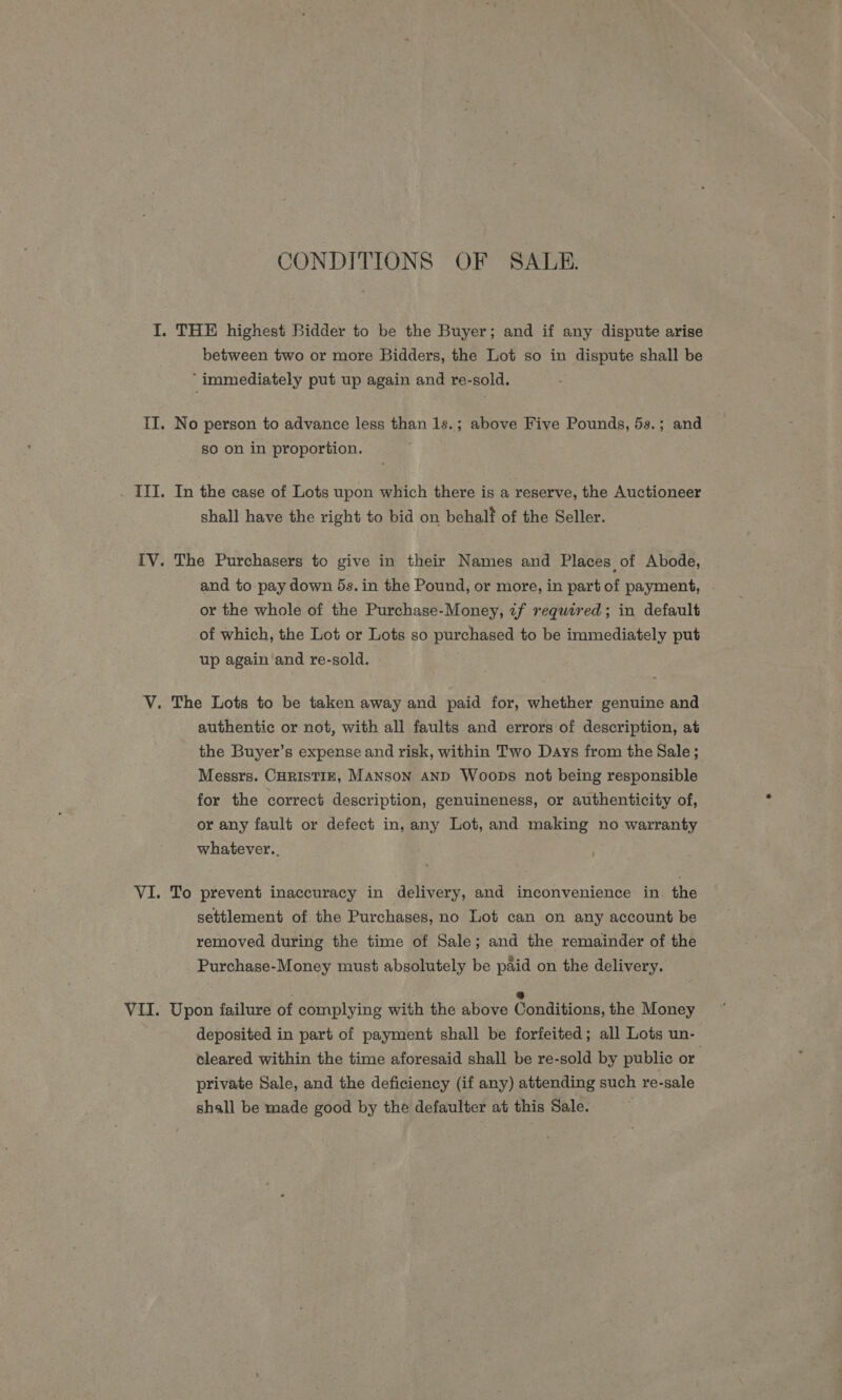 CONDITIONS OF SALE. between two or more Bidders, the Lot so in dispute shall be ‘immediately put up again and re-sold. No person to advance less than 1s.; above Five Pounds, 5s.; and 80 on in proportion. In the case of Lots upon which there is a reserve, the Auctioneer shall have the right to bid on behalt of the Seller. The Purchasers to give in their Names and Places of Abode, and to pay down 5s. in the Pound, or more, in part of payment, - or the whole of the Purchase-Money, zf required; in default of which, the Lot or Lots so purchased to be immediately put up again and re-sold. authentic or not, with all faults and errors of description, at the Buyer’s expense and risk, within Two Days from the Sale; Messrs. CHRISTIE, MANSON AND Woops not being responsible for the correct description, genuineness, or authenticity of, or any fault or defect in, any Lot, and making no warranty whatever... To prevent inaccuracy in delivery, and inconvenience in. the settlement of the Purchases, no Lot can on any account be removed during the time of Sale; and the remainder of the Purchase-Money must absolutely be paid on the delivery. Upon failure of complying with the above Gondinone, the Money deposited in part of payment shall be forfeited; all Lots un- cleared within the time aforesaid shall be re-sold by public or . private Sale, and the deficiency (if any) attending such re-sale shall be made good by the defaulter at this Sale. .