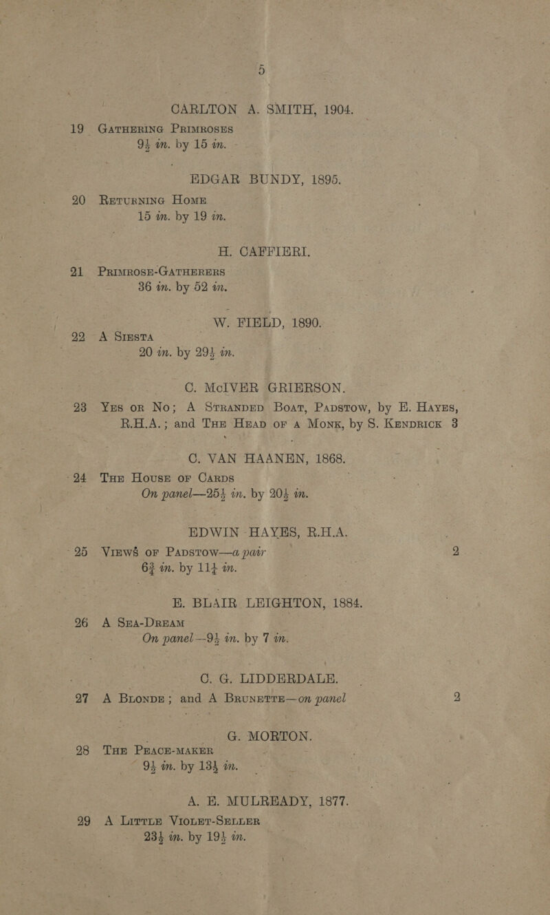 20 21 99, 23 26 27 28 29 &gt; CARLTON A. SMITH, 1904. GATHERING PRIMROSES 94 in. by 15 am. EDGAR BUNDY, 1896. RETURNING Home 15 wm. by 19 in. H. CAFFIERI. PRIMROSE-GATHERERS 36 wm. by 52 i. W. FIELD, 1890. A SIESTA . 20 in. by 294 tn. C. McIVER GRIERSON. C. VAN HAANEN, 1868. THe House or Carbs | On panel—255 in. by 204 on. EDWIN HAYES, B.H.A. Views or Papstow—a paw 63 in. by 114 m. E. BLAIR LEIGHTON, 1884. A Sr4-DreAM On panel —93 in. by 7 a. | C. G. LIDDERDALE. A Bronpe; and A Brunetre—on panel : G. MORTON. THE PEACE-MAKER . 94 in. by 133 a. A. KE. MULREADY, 1877. A Lirrne VIOLET-SELLER