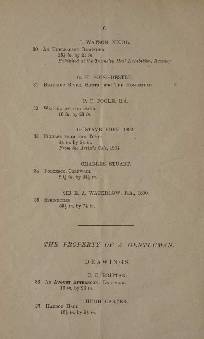 J. WATSON NICOL. 30 An Unpneasant REMINDER 15} wm. by 21 an. . Exhibited at the Towneley Hall Exhabttion, Burnley G. H. POINGDESTRE. 31 Brauniev River, Hants; and Tae HomestEap P. F. POOLE, B.A. 32 WAITING AT THE GATE. 16 in. by 23 a. - GUSTAVE POPE, 1892. 33 FIGURES FROM THE TOMBS | 44 in. by 24 an. From the Artist’s Sale, 1904 CHARLES STUART. 34 PoutEsco, CoRNWALL 294 on. by 244 an. SIR E. A. WATERLOW, B.A., 1890. 35 SPRINGTIME 534 in. by 74 on. THE PROPERTY OF A GENTLEMAN. DRAWINGS. C. K. BRITTAN. 36 An AvuGcust AFTERNOON: Dartmoor 16 in. by 26 an. HUGH CARTER. 37 Happon Harn